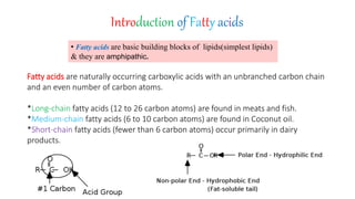 Introduction of Fatty acids
• Fatty acids are basic building blocks of lipids(simplest lipids)
& they are amphipathic.
Fatty acids are naturally occurring carboxylic acids with an unbranched carbon chain
and an even number of carbon atoms.
*Long-chain fatty acids (12 to 26 carbon atoms) are found in meats and fish.
*Medium-chain fatty acids (6 to 10 carbon atoms) are found in Coconut oil.
*Short-chain fatty acids (fewer than 6 carbon atoms) occur primarily in dairy
products.
 