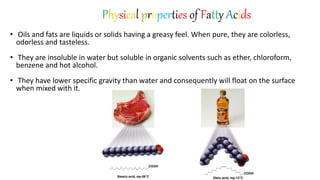 • Oils and fats are liquids or solids having a greasy feel. When pure, they are colorless,
odorless and tasteless.
• They are insoluble in water but soluble in organic solvents such as ether, chloroform,
benzene and hot alcohol.
• They have lower specific gravity than water and consequently will float on the surface
when mixed with it.
Physical properties of Fatty Acids
 