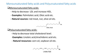 Monounsaturated fatty acids and Polyunsaturated fatty acids
Monounsaturated fatty acids:
- Help to decrease LDL and increase HDL.
- Examples: Palmitoleic acid, Oleic acid etc.
- Natural sources: red meat, nut, olive oil etc.
Polyunsaturated fatty acids:
- Help to decrease total cholesterol level.
-Examples: Linoleic acid,Arachidonic acid etc.
- Natural resources: corn oil, soybean oil etc.
 