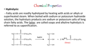 Chemical Properties
• Hydrolysis:
- Fatty acids are readily hydrolyzed by heating with acids or alkyls or
superheated steam. When boiled with sodium or potassium hydroxide
solution, the hydrolysis products are sodium or potassium salts of long
chain fatty acids. The latter are called soaps and alkaline hydrolysis is
referred to as saponification.
HC
H2C
H2C
O C (CH2)14CH3
O
O C
O
(CH2)14CH3
O C (CH2)14CH3
O
HC
H2C
H2C
OH
OH
OH
+ O C (CH2)14CH3
O
3
NaOH
Na
(Soap)
 