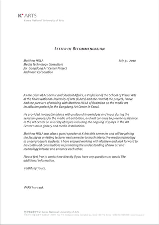 Letter of Recommendation
Matthew HILLA July 31, 2010
Media Technology Consultant
for Gangdong Art Center Project
Radmoon Corporation
As the Dean of Academic and Student Affairs, a Professor of the School of Visual Arts
at the Korea National University of Arts (K-Arts) and the Head of the project, I have
had the pleasure of working with Matthew HILLA of Radmoon on the media art
installation project for the Gangdong Art Center in Seoul.
He provided invaluable advice with profound knowledges and input during the
selection process for the media art exhibition, and will continue to provide assistance
to the Art Center on a variety of topics including the ongoing displays in the Art
Center’s main gallery and media installations.
Matthew HILLA was also a guest speaker at K-Arts this semester and will be joining
the faculty as a visiting lecturer next semester to teach interactive media technology
to undergraduate students. I have enjoyed working with Matthew and look forward to
his continued contributions in promoting the understanding of how art and
technology interact and enhance each other.
Please feel free to contact me directly if you have any questions or would like
additional information.
Faithfully Yours,
PARK Inn-seok
 