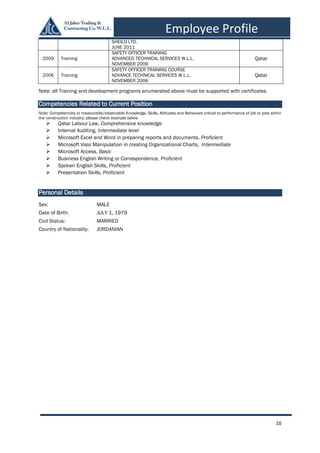 10
Employee Profile
SHEILD LTD.
JUNE 2011
2009 Training
SAFETY OFFICER TRAINING
ADVANCED TECHNICAL SERVICES W.L.L.
NOVEMBER 2009
Qatar
2006 Training
SAFETY OFFICER TRAINING COURSE
ADVANCE TECHNICAL SERVICES W.L.L.
NOVEMBER 2006
Qatar
Note: all Training and development programs enumerated above must be supported with certificates
Competencies Related to Current Position
Note: Competencies or measurable/observable Knowledge, Skills, Attitudes and Behaviors critical to performance of job or jobs within
the construction industry; please check example below
 Qatar Labour Law, Comprehensive knowledge
 Internal Auditing, Intermediate level
 Microsoft Excel and Word in preparing reports and documents, Proficient
 Microsoft Visio Manipulation in creating Organizational Charts, Intermediate
 Microsoft Access, Basic
 Business English Writing or Correspondence, Proficient
 Spoken English Skills, Proficient
 Presentation Skills, Proficient
Personal Details
Sex: MALE
Date of Birth: JULY 1, 1979
Civil Status: MARRIED
Country of Nationality: JORDANIAN
 