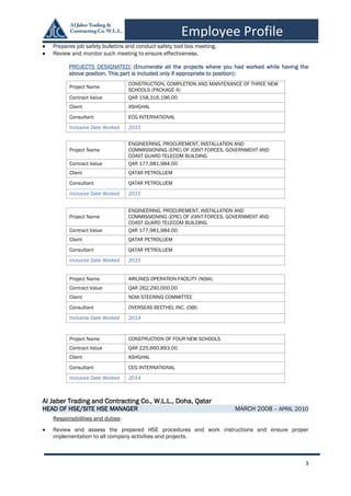 3
Employee Profile
 Prepares job safety bulletins and conduct safety tool box meeting.
 Review and monitor such meeting to ensure effectiveness.
PROJECTS DESIGNATED: (Enumerate all the projects where you had worked while having the
above position. This part is included only if appropriate to position):
Al Jaber Trading and Contracting Co., W.L.L., Doha, Qatar
HEAD OF HSE/SITE HSE MANAGER MARCH 2008 – APRIL 2010
Responsibilities and duties:
 Review and assess the prepared HSE procedures and work instructions and ensure proper
implementation to all company activities and projects.
Project Name
CONSTRUCTION, COMPLETION AND MAINTENANCE OF THREE NEW
SCHOOLS (PACKAGE 4)
Contract Value QAR 158,316,196.00
Client ASHGHAL
Consultant ECG INTERNATIONAL
Inclusive Date Worked 2015
Project Name
ENGINEERING, PROCUREMENT, INSTALLATION AND
COMMISSIONING (EPIC) OF JOINT FORCES, GOVERNMENT AND
COAST GUARD TELECOM BUILDING
Contract Value QAR 177,981,984.00
Client QATAR PETROLUEM
Consultant QATAR PETROLUEM
Inclusive Date Worked 2015
Project Name
ENGINEERING, PROCUREMENT, INSTALLATION AND
COMMISSIONING (EPIC) OF JOINT FORCES, GOVERNMENT AND
COAST GUARD TELECOM BUILDING
Contract Value QAR 177,981,984.00
Client QATAR PETROLUEM
Consultant QATAR PETROLUEM
Inclusive Date Worked 2015
Project Name AIRLINES OPERATION FACILITY (NDIA)
Contract Value QAR 262,290,000.00
Client NDIA STEERING COMMITTEE
Consultant OVERSEAS BECTHEL INC. (OBI)
Inclusive Date Worked 2014
Project Name CONSTRUCTION OF FOUR NEW SCHOOLS
Contract Value QAR 225,660,893.00
Client ASHGHAL
Consultant CEG INTERNATIONAL
Inclusive Date Worked 2014
 