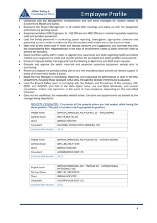 4
Employee Profile
 Coordinate with the Management Representative and with other managers for matters related to
Environment, Health and Safety.
 Represent the Project Management in all related HSE meetings and follow up with the designated
authorities any pending issues.
 Supervise and direct HSE Engineers, Sr. HSE Officers and HSE Officers in maintaining safety inspection
audit and accident prevention.
 Lead the Safety personnel in conducting proper reporting, investigation, appropriate corrective and
preventive action in order to make sure that the accident and incident are to the minimum level.
 Meet with all the safety staff in order and discuss concerns and suggestions, and activities that they
are accomplishing their responsibilities in the area of environment, health & safety and their roles to
achieve set objective.
 Coach and train safety staff in order to upgrade their awareness and skills regarding health and safety
matters as arrangement is made and provide solution for any health and safety problem encountered.
 Conduct Employee Safety Trainings and Tool Box Meeting to Workforce and Staff when required.
 Evaluate and approve the safety materials and personnel protective equipment sample prior to
purchasing.
 Review and assess the provided safety plan to any new awarded project; provide all needed support in
terms of environment, health & safety.
 Assist the HSE Manager in monitoring, observing, and evaluating the performance of staff in the HSE
Department, including those deployed in the sites, through the periodic Performance Evaluation.
 Lead the Project Safety team in complying with the Policies and Procedures of the company (HR,
QHSE, and IMS-ISO), and that of the state (Qatar Labor Law and Qatar Ministries); and provide
consultation and/or oral reprimand in the event of non-compliance, depending on the committed
infraction.
 Carry out any additional, but reasonably related duties, functions and appointments as advised by the
manager being reported to.
PROJECTS DESIGNATED: (Enumerate all the projects where you had worked while having the
above position. This part is included only if appropriate to position):
Project Name BARWA COMMERCIAL AVE PACKAGE 10 – ROAD WORKS
Contract Value QAR 44,584,751.00
Client BARWA/ HOCHTIEF
Consultant MAUNSELL CONSULTANCY SERVICES, LTD.
Inclusive Date Worked 2013
Project Name BARWA COMMERCIAL AVE PACKAGE 09 – INTERIOR WORKS
Contract Value QAR 138,346,478.49
Client BARWA/ HOCHTIEF
Consultant AECOM MIDDLE EAST LTD.
Inclusive Date Worked 2012
Project Name
BARWA COMMERCIAL AVE –PACKAGE 10 – LANDSCAPING &
INFRASTRUCTURE
Contract Value QAR 191,336,532.00
Client BARWA/ HOCHTIEF
Consultant AECOM MIDDLE EAST LTD.
Inclusive Date Worked 2012
 