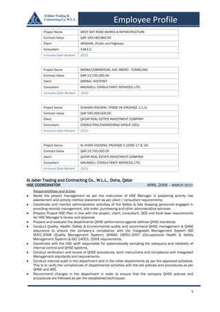 5
Employee Profile
Al Jaber Trading and Contracting Co., W.L.L., Doha, Qatar
HSE COORDINATOR APRIL 2006 – MARCH 2010
Responsibilities and duties:
 Assist the project management as per the instruction of HSE Manager in preparing activity risk
assessment and activity method statement as per client / consultant requirements.
 Coordinate and monitor administration activities of the Safety & Site Keeping personnel engaged in
providing records management, site order, purchasing and other administrative services.
 Prepare Project HSE Plan in line with the project, client, consultant, QCS and local laws requirements
for HSE Manager’s review and approval.
 Prepare and evaluate the departments QHSE performance against defines QHSE standards.
 Conduct Quality, Health, Safety & Environmental audits and recommend QHSE management & QHSE
assurance to ensure the company’s compliance with the Integrated Management System ISO
9001:2008 (Quality Management System); OHSAS 18001:2007 (Occupational Health & Safety
Management System) & ISO 14001: 2004 requirements.
 Coordinate with the HSE staff responsible for systematically sampling the adequacy and reliability of
internal control and QHSE systems.
 Conduct verification and review of QHSE procedures, work instructions and compliance with Integrated
Management standards and requirements.
 Conduct internal audit in the department and in the other departments as per the approved schedule.
This is to verify the compliances of departmental activities with the set policies and procedures as per
QHSE and IMS.
 Recommend changes in the department in order to ensure that the company QHSE policies and
procedures are followed as per the established techniques.
Project Name WEST BAY ROAD WORKS & INFRASTRUCTURE
Contract Value QAR 199,583,882.65
Client ASHGHAL (Public and Highway)
Consultant S.M.E.C.
Inclusive Date Worked 2011
Project Name BARWA COMMERCIAL AVE: MICRO - TUNNELING
Contract Value QAR 23,700,000.00
Client BARWA/ HOCHTIEF
Consultant MAUNSELL CONSULTANCY SERVICES, LTD.
Inclusive Date Worked 2010
Project Name DUKHAN HOUSING: PHASE VII (PACKAGE 1,2,3)
Contract Value QAR 595,000,000.00
Client QATAR REAL ESTATE INVESTMENT COMPANY
Consultant CONSULTING ENGINEERING GROUP (CEG)
Inclusive Date Worked 2010
Project Name AL KHOR HOUSING: PACKAGE 5 (ZONE 17 & 18)
Contract Value QAR 23,700,000.00
Client QATAR REAL ESTATE INVESTMENT COMPANY
Consultant MAUNSELL CONSULTANCY SERVICES, LTD.
Inclusive Date Worked 2010
 