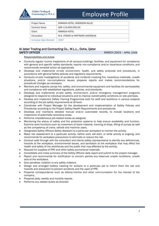 7
Employee Profile
Al Jaber Trading and Contracting Co., W.L.L., Doha, Qatar
SAFETY OFFICER MARCH 2003 – APRIL 2006
Responsibilities and duties:
 Conducts regular routine inspections of all campus buildings, facilities, and equipment for compliance
with general and specific safety standards; reports non-compliance and/or hazardous conditions, and
recommends remedial action as appropriate.
 Develops and implements on-site environment, health, and safety protocols and procedures, in
accordance with general Safety policies and regulatory requirements.
 Conducts on-site investigations of accidents and incidents involving fire, hazardous materials, unsafe
situations, and/or non-compliance issues; prepares reports and makes recommendations for
procedural changes as necessary.
 Monitors and inspects camps fire, safety, and environmental equipment and facilities for serviceability
and compliance with established regulations, policies, and standards.
 Develops and implements on-site safety, environment, and/or emergency management programs
designed to respond to individual situations and to improve overall safety conditions on site premises.
 Develop and implement Safety Training Programmes both for staff and workforce in various subjects
according to the job safety requirements at all level.
 Coordinate with Project Manager for the development and implementation of Safety Policies and
Procedures according to the Project Safety/Health Requirements and procedures.
 Develops and maintains detailed manual and/or automated records, to include locations and
inspections of potentially hazardous areas.
 Performs miscellaneous job-related duties as assigned.
 Monitoring the status of safety and fire protection systems to help ensure availability and function.
Examine work functions such as movement of stock material, mooring of ships, lifting of pumps as well
as the competency of crane, vehicle and machine users.
 Designated Safety Officers Safety Assistant to a particular workplace to monitor the activity.
 Make risk assessment to a particular activity, before work will start, or while activity is ongoing, and
recommends for workplace precautions to eliminate or reduce the risk.
 Conduct walk through with the consultant and clients safety representative to identify any deficiencies,
hazards at the workplace, environmental issues, and sanitation at the workplace that may affect the
health and safety of the workforces and the public that may affected by the activity.
 Request for supplies of PPE and other safety promotional materials.
 Consolidate and make summary of the Safety Officers daily report and submit to the project manager.
 Report and recommends for rectification to concern parties any observed unsafe conditions, unsafe
acts at the workplace.
 Give penalties, violation to any safety violators.
 Design and arranged toolbox meeting for workers to a particular job to inform them the risk and
hazards and precaution to prevent accidents and the used of PPE.
 Prepares correspondence such as letters/memos and other communication for the interest of the
company.
 Prepares daily, weekly and monthly reports.
 Performs any related duties as directed
Project Name RAMADA HOTEL (RADISSON BLUE)
Contract Value QAR 114,900,000.00
Client RAMADA HOTEL
Consultant W.S. ATSKIN & PARTNERS OVERSEAS
Inclusive Date Worked 2007
 