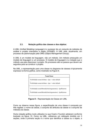 14
2.3. Notação gráfica das classes e dos objetos:
A UML (Unified Modeling Language) é o sucessor de um conjunto de métodos de
análise e projeto orientados a objeto (OOA&D). A UML está, atualmente, em
processo de padronização pela OMG (Object Management Group).
A UML é um modelo de linguagem, não um método. Um método pressupõe um
modelo de linguagem e um processo. O modelo de linguagem é a notação que o
método usa para descrever o projeto. Os processos são os passos que devem ser
seguidos para se construir o projeto.
Na UML, a representação para uma classe no diagrama de classes é tipicamente
expressa na forma gráfica, como mostrado na Figura 9.
Figura 9 – Representação de Classe em UML
Como se observa nessa figura, a especificação de uma classe é composta por
três regiões: o nome da classe, o conjunto de atributos da classe e o conjunto de
métodos da classe.
Outra notação gráfica muito utilizada é a que Coad e Yourdon adotaram conforme
ilustrado na figura 10. Como na UML, utilizamos um retângulo dividido em 3
seções, onde a primeira seção é o nome que identifica a classe ou o objeto, a
NomeClasse
Visibilidade nomeAtributo : tipo = valor default
...
Visibilidade nomeAtributo : tipo = valor default
Visibilidade nomeMetodo(listaArgumentos) : tipoRetorno
...
Visibilidade nomeMetodo(listaArgumentos) : tipoRetorno
 