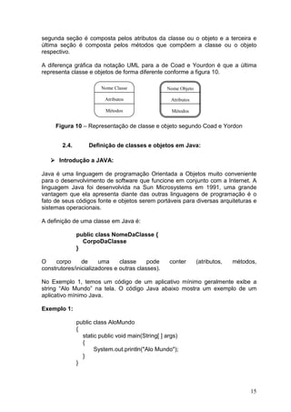15
segunda seção é composta pelos atributos da classe ou o objeto e a terceira e
última seção é composta pelos métodos que compõem a classe ou o objeto
respectivo.
A diferença gráfica da notação UML para a de Coad e Yourdon é que a última
representa classe e objetos de forma diferente conforme a figura 10.
Figura 10 – Representação de classe e objeto segundo Coad e Yordon
2.4. Definição de classes e objetos em Java:
Introdução a JAVA:
Java é uma linguagem de programação Orientada a Objetos muito conveniente
para o desenvolvimento de software que funcione em conjunto com a Internet. A
linguagem Java foi desenvolvida na Sun Microsystems em 1991, uma grande
vantagem que ela apresenta diante das outras linguagens de programação é o
fato de seus códigos fonte e objetos serem portáveis para diversas arquiteturas e
sistemas operacionais.
A definição de uma classe em Java é:
public class NomeDaClasse {
CorpoDaClasse
}
O corpo de uma classe pode conter (atributos, métodos,
construtores/inicializadores e outras classes).
No Exemplo 1, temos um código de um aplicativo mínimo geralmente exibe a
string “Alo Mundo” na tela. O código Java abaixo mostra um exemplo de um
aplicativo mínimo Java.
Exemplo 1:
public class AloMundo
{
static public void main(String[ ] args)
{
System.out.println("Alo Mundo");
}
}
Nome Classe
Atributos
Métodos
Nome Objeto
Atributos
Métodos
 