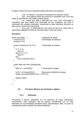 16
A seguir é dada uma breve descrição desses elementos de programa:
• public - O método main() pode ser acessado por qualquer classe.
• static - Uma palavra-chave que informa ao compilador que main() não
requer a chamada de uma instância dessa classe.
• void - Indica que nada é retornado por main(). Essa informação é
importante pois Java realiza uma verificação de tipo cuidadosa, que inclui a
verificação dos métodos chamados, observando se eles realmente retornam os
tipos com os quais foram declarados.
• String args[] - A declaração de uma matriz do tipo String. Estes são os
argumentos digitados na linha de comando após o nome da classe:
Exemplo 2:
public class MDC { // Definição de classe
private int X=0; // Declaração de atributos
private int Y=0;
public int Calcula (int X, int Y) // Declaração de método
{
if ( Y == 0 )
return X;
else if ( X == 0 )
return Y;
else
return Calcula(Y,X%Y);
}
public static void main (String[] args)
{
MDC a1 = new MDC(); // Intanciação de objeto
int R1 = a1.Calcula(10,5); //Execução do Método da classe
System.out.println("MDC(10,5) = "+ R1+'n');
System.exit(0);
}
}
2.5. Princípios Básicos da orientação a objetos:
5.2.1. Abstração:
Procurando a palavra “abstração” em um dicionário da língua portuguesa,
encontramos, como definição, “ato de separar mentalmente um ou mais
elementos de uma totalidade complexa (coisa, representação, fato), os quais só
mentalmente podem subsistir fora dessa totalidade”.
 