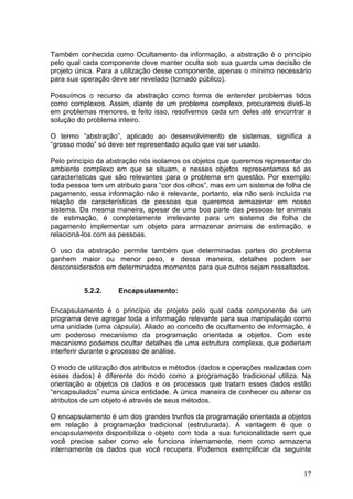 17
Também conhecida como Ocultamento da informação, a abstração é o princípio
pelo qual cada componente deve manter oculta sob sua guarda uma decisão de
projeto única. Para a utilização desse componente, apenas o mínimo necessário
para sua operação deve ser revelado (tornado público).
Possuímos o recurso da abstração como forma de entender problemas tidos
como complexos. Assim, diante de um problema complexo, procuramos dividi-lo
em problemas menores, e feito isso, resolvemos cada um deles até encontrar a
solução do problema inteiro.
O termo “abstração”, aplicado ao desenvolvimento de sistemas, significa a
“grosso modo” só deve ser representado aquilo que vai ser usado.
Pelo princípio da abstração nós isolamos os objetos que queremos representar do
ambiente complexo em que se situam, e nesses objetos representamos só as
características que são relevantes para o problema em questão. Por exemplo:
toda pessoa tem um atributo para “cor dos olhos”, mas em um sistema de folha de
pagamento, essa informação não é relevante, portanto, ela não será incluída na
relação de características de pessoas que queremos armazenar em nosso
sistema. Da mesma maneira, apesar de uma boa parte das pessoas ter animais
de estimação, é completamente irrelevante para um sistema de folha de
pagamento implementar um objeto para armazenar animais de estimação, e
relacioná-los com as pessoas.
O uso da abstração permite também que determinadas partes do problema
ganhem maior ou menor peso, e dessa maneira, detalhes podem ser
desconsiderados em determinados momentos para que outros sejam ressaltados.
5.2.2. Encapsulamento:
Encapsulamento é o princípio de projeto pelo qual cada componente de um
programa deve agregar toda a informação relevante para sua manipulação como
uma unidade (uma cápsula). Aliado ao conceito de ocultamento de informação, é
um poderoso mecanismo da programação orientada a objetos. Com este
mecanismo podemos ocultar detalhes de uma estrutura complexa, que poderiam
interferir durante o processo de análise.
O modo de utilização dos atributos e métodos (dados e operações realizadas com
esses dados) é diferente do modo como a programação tradicional utiliza. Na
orientação a objetos os dados e os processos que tratam esses dados estão
“encapsulados” numa única entidade. A única maneira de conhecer ou alterar os
atributos de um objeto é através de seus métodos.
O encapsulamento é um dos grandes trunfos da programação orientada a objetos
em relação à programação tradicional (estruturada). A vantagem é que o
encapsulamento disponibiliza o objeto com toda a sua funcionalidade sem que
você precise saber como ele funciona internamente, nem como armazena
internamente os dados que você recupera. Podemos exemplificar da seguinte
 