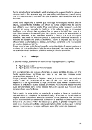 18
forma, para telefonar para alguém você simplesmente pega um telefone e disca o
número destino. Isto acontece sem que você saiba quais foram os procedimentos
que ocorreram na empresa telefônica que conectou você ao destino que você
informou.
Outro ponto importante é permitir que você faça modificações internas em um
objeto, acrescentando métodos sem afetar os outros componentes do sistema
que utilizam esse mesmo objeto. Para exemplificar esta vantagem, podemos
retornar ao nosso exemplo do telefone, onde sabemos que a companhia
telefônica pode efetuar diversas alterações no tratamento telefônico, como é o
caso de converter as linhas analógicas para digitais, ou aumentar a quantidade de
serviços oferecidos, e isso tudo sem modificar o método que você utiliza para
telefonar. Isto pode ser realizado porque a companhia telefônica encapsulou a
maneira de realizar uma chamada telefônica. Assim, a empresa está livre para
efetuar todas as alterações que desejar, sem afetar a maneira como você acessa
os serviços dessa companhia.
O que importa para poder haver interação entre dois objetos é que um conheça o
conjunto de operações disponíveis do outro (interface) para que então envie e
receba informação, ou mesmo ordene a realização de procedimentos.
5.2.3. Herança:
A palavra herança, conforme um dicionário da língua portuguesa, significa:
1. Aquilo que se herda;
2. Aquilo que se transmite por hereditariedade.
Um exemplo simples de explicar a herança é a própria genética. Ou seja, um filho
herda características genéticas dos pais, e por sua vez, repassa essas
características aos seus filhos.
Na programação Orientada a Objetos, Herança é o mecanismo pelo qual uma
classe obtém as características e métodos de outra para expandi-la ou
especializá-la de alguma forma, ou seja, uma classe pode “herdar” características,
métodos e atributos de outras classes. Da mesma maneira uma classe transmite
suas características para outras classes, tornando aquelas que recebem suas
características suas herdeiras.
Sob o ponto de vista prático da orientação a objetos, a herança constitui um
mecanismo muito inteligente de aproveitar código. É através da herança que os
objetos podem compartilhar métodos e atributos. Assim, podemos criar uma nova
classe fazendo com que esta herde os métodos e atributos de uma outra classe,
tornando-a uma classe “filho” da classe que a gerou. A grande vantagem neste
caso é que reutilizaremos todo o código já implementado na classe pai, restando
apenas implementar os métodos e atributos que a diferenciem da classe pai.
 