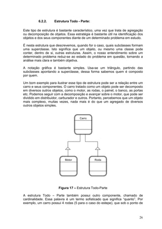 26
6.2.2. Estrutura Todo - Parte:
Este tipo de estrutura é bastante característico, uma vez que trata de agregação
ou decomposição de objetos. Essa estratégia é bastante útil na identificação dos
objetos e dos seus componentes diante de um determinado problema em estudo.
É nesta estrutura que descrevemos, quando for o caso, quais subclasses formam
uma superclasse. Isto significa que um objeto, ou mesmo uma classe pode
conter, dentro de si, outras estruturas. Assim, o nosso entendimento sobre um
determinado problema reduz-se ao estado do problema em questão, tornando a
análise mais clara e também objetiva.
A notação gráfica é bastante simples. Usa-se um triângulo, partindo das
subclasses apontando a superclasse, dessa forma sabemos quem é composto
por quem.
Um bom exemplo para ilustrar esse tipo de estrutura pode ser a relação entre um
carro e seus componentes. O carro tratado como um objeto pode ser decomposto
em diversos outros objetos, como o motor, as rodas, o painel, o banco, as portas
etc. Podemos seguir com a decomposição e avançar sobre o motor, que pode ser
dividido em distribuidor, carburador e outros. Portanto, percebemos que um objeto
mais complexo, muitas vezes, nada mais é do que um agregado de diversos
outros objetos simples.
Figura 17 – Estrutura Todo-Parte
A estrutura Todo – Parte também possui outro componente, chamado de
cardinalidade. Essa palavra é um termo sofisticado que significa “quanto”. Por
exemplo, um carro possui 4 rodas (5 para o caso do estepe), que sob o ponto de
Carro
RodaMotor
 