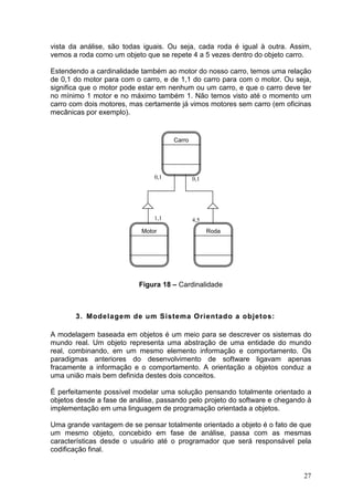 27
vista da análise, são todas iguais. Ou seja, cada roda é igual à outra. Assim,
vemos a roda como um objeto que se repete 4 a 5 vezes dentro do objeto carro.
Estendendo a cardinalidade também ao motor do nosso carro, temos uma relação
de 0,1 do motor para com o carro, e de 1,1 do carro para com o motor. Ou seja,
significa que o motor pode estar em nenhum ou um carro, e que o carro deve ter
no mínimo 1 motor e no máximo também 1. Não temos visto até o momento um
carro com dois motores, mas certamente já vimos motores sem carro (em oficinas
mecânicas por exemplo).
Figura 18 – Cardinalidade
3. Modelagem de um Sistema Orientado a objetos:
A modelagem baseada em objetos é um meio para se descrever os sistemas do
mundo real. Um objeto representa uma abstração de uma entidade do mundo
real, combinando, em um mesmo elemento informação e comportamento. Os
paradigmas anteriores do desenvolvimento de software ligavam apenas
fracamente a informação e o comportamento. A orientação a objetos conduz a
uma união mais bem definida destes dois conceitos.
É perfeitamente possível modelar uma solução pensando totalmente orientado a
objetos desde a fase de análise, passando pelo projeto do software e chegando à
implementação em uma linguagem de programação orientada a objetos.
Uma grande vantagem de se pensar totalmente orientado a objeto é o fato de que
um mesmo objeto, concebido em fase de análise, passa com as mesmas
características desde o usuário até o programador que será responsável pela
codificação final.
Carro
RodaMotor
0,1
1,1
0,1
4,5
 