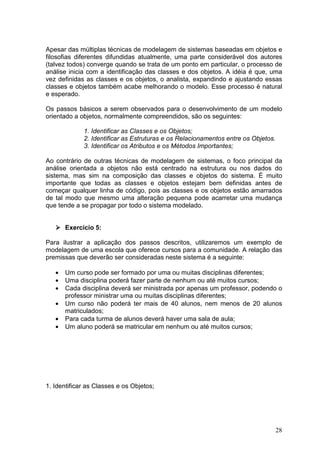 28
Apesar das múltiplas técnicas de modelagem de sistemas baseadas em objetos e
filosofias diferentes difundidas atualmente, uma parte considerável dos autores
(talvez todos) converge quando se trata de um ponto em particular, o processo de
análise inicia com a identificação das classes e dos objetos. A idéia é que, uma
vez definidas as classes e os objetos, o analista, expandindo e ajustando essas
classes e objetos também acabe melhorando o modelo. Esse processo é natural
e esperado.
Os passos básicos a serem observados para o desenvolvimento de um modelo
orientado a objetos, normalmente compreendidos, são os seguintes:
1. Identificar as Classes e os Objetos;
2. Identificar as Estruturas e os Relacionamentos entre os Objetos.
3. Identificar os Atributos e os Métodos Importantes;
Ao contrário de outras técnicas de modelagem de sistemas, o foco principal da
análise orientada a objetos não está centrado na estrutura ou nos dados do
sistema, mas sim na composição das classes e objetos do sistema. É muito
importante que todas as classes e objetos estejam bem definidas antes de
começar qualquer linha de código, pois as classes e os objetos estão amarrados
de tal modo que mesmo uma alteração pequena pode acarretar uma mudança
que tende a se propagar por todo o sistema modelado.
Exercício 5:
Para ilustrar a aplicação dos passos descritos, utilizaremos um exemplo de
modelagem de uma escola que oferece cursos para a comunidade. A relação das
premissas que deverão ser consideradas neste sistema é a seguinte:
• Um curso pode ser formado por uma ou muitas disciplinas diferentes;
• Uma disciplina poderá fazer parte de nenhum ou até muitos cursos;
• Cada disciplina deverá ser ministrada por apenas um professor, podendo o
professor ministrar uma ou muitas disciplinas diferentes;
• Um curso não poderá ter mais de 40 alunos, nem menos de 20 alunos
matriculados;
• Para cada turma de alunos deverá haver uma sala de aula;
• Um aluno poderá se matricular em nenhum ou até muitos cursos;
1. Identificar as Classes e os Objetos;
 