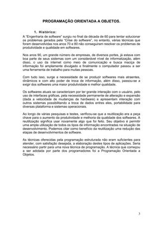 3
PROGRAMAÇÃO ORIENTADA A OBJETOS.
1. Histórico:
A “Engenharia de software” surgiu no final da década de 60 para tentar solucionar
os problemas gerados pela “Crise do software”, no entanto, várias técnicas que
foram desenvolvidas nos anos 70 e 80 não conseguiram resolver os problemas de
produtividade e qualidade em softwares.
Nos anos 90, um grande número de empresas, de diversos portes, já estava com
boa parte de seus sistemas com um considerável nível de informatização, além
disso, o uso da internet como meio de comunicação e busca maciça de
informação foi amplamente divulgado e finalmente o computador passou a ser
uma ferramenta de trabalho para muitas pessoas.
Com tudo isso, surge a necessidade de se produzir softwares mais atraentes,
dinâmicos e com alto poder de troca de informação, além disso, passou-se a
exigir dos softwares uma maior produtividade e melhor qualidade.
Os softwares atuais se caracterizam por ter grande interação com o usuário, pelo
uso de interfaces gráficas, pela necessidade permanente de alteração e expansão
(dada a velocidade de mudanças de hardware) e apresentam interação com
outros sistemas possibilitando a troca de dados entres eles, portabilidade para
diversas plataforma e sistemas operacionais.
Ao longo de várias pesquisas e testes, verificou-se que a reutilização era a peça
chave para o aumento da produtividade e melhoria da qualidade dos softwares. A
reutilização significa usar novamente algo que foi feito. Seu objetivo é permitir
uma ampla utilização de todos os tipos de informação encontradas na situação de
desenvolvimento. Podemos citar como benefício da reutilização uma redução das
etapas de desenvolvimentos de software.
As técnicas oferecidas pela programação estruturada não eram suficientes para
atender, com satisfação desejada, a elaboração destes tipos de aplicações. Seria
necessário partir para uma nova técnica de programação. A técnica que começou
a ser adotada por parte dos programadores foi a Programação Orientada a
Objetos.
 
