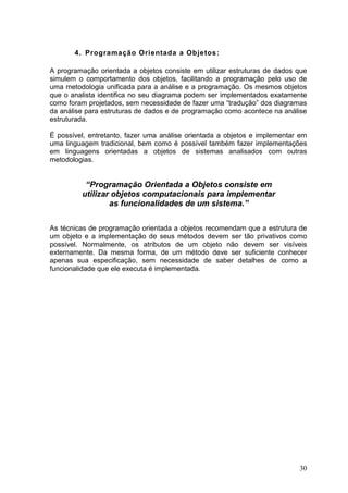 30
4. Programação Orientada a Objetos:
A programação orientada a objetos consiste em utilizar estruturas de dados que
simulem o comportamento dos objetos, facilitando a programação pelo uso de
uma metodologia unificada para a análise e a programação. Os mesmos objetos
que o analista identifica no seu diagrama podem ser implementados exatamente
como foram projetados, sem necessidade de fazer uma “tradução” dos diagramas
da análise para estruturas de dados e de programação como acontece na análise
estruturada.
É possível, entretanto, fazer uma análise orientada a objetos e implementar em
uma linguagem tradicional, bem como é possível também fazer implementações
em linguagens orientadas a objetos de sistemas analisados com outras
metodologias.
“Programação Orientada a Objetos consiste em
utilizar objetos computacionais para implementar
as funcionalidades de um sistema.”
As técnicas de programação orientada a objetos recomendam que a estrutura de
um objeto e a implementação de seus métodos devem ser tão privativos como
possível. Normalmente, os atributos de um objeto não devem ser visíveis
externamente. Da mesma forma, de um método deve ser suficiente conhecer
apenas sua especificação, sem necessidade de saber detalhes de como a
funcionalidade que ele executa é implementada.
 