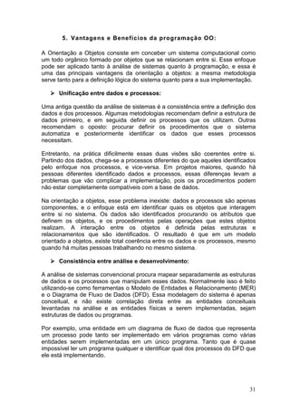 31
5. Vantagens e Benefícios da programação OO:
A Orientação a Objetos consiste em conceber um sistema computacional como
um todo orgânico formado por objetos que se relacionam entre si. Esse enfoque
pode ser aplicado tanto à análise de sistemas quanto à programação, e essa é
uma das principais vantagens da orientação a objetos: a mesma metodologia
serve tanto para a definição lógica do sistema quanto para a sua implementação.
Unificação entre dados e processos:
Uma antiga questão da análise de sistemas é a consistência entre a definição dos
dados e dos processos. Algumas metodologias recomendam definir a estrutura de
dados primeiro, e em seguida definir os processos que os utilizam. Outras
recomendam o oposto: procurar definir os procedimentos que o sistema
automatiza e posteriormente identificar os dados que esses processos
necessitam.
Entretanto, na prática dificilmente essas duas visões são coerentes entre si.
Partindo dos dados, chega-se a processos diferentes do que aqueles identificados
pelo enfoque nos processos, e vice-versa. Em projetos maiores, quando há
pessoas diferentes identificado dados e processos, essas diferenças levam a
problemas que vão complicar a implementação, pois os procedimentos podem
não estar completamente compatíveis com a base de dados.
Na orientação a objetos, esse problema inexiste: dados e processos são apenas
componentes, e o enfoque está em identificar quais os objetos que interagem
entre si no sistema. Os dados são identificados procurando os atributos que
definem os objetos, e os procedimentos pelas operações que estes objetos
realizam. A interação entre os objetos é definida pelas estruturas e
relacionamentos que são identificados. O resultado é que em um modelo
orientado a objetos, existe total coerência entre os dados e os processos, mesmo
quando há muitas pessoas trabalhando no mesmo sistema.
Consistência entre análise e desenvolvimento:
A análise de sistemas convencional procura mapear separadamente as estruturas
de dados e os processos que manipulam esses dados. Normalmente isso é feito
utilizando-se como ferramentas o Modelo de Entidades e Relacionamento (MER)
e o Diagrama de Fluxo de Dados (DFD). Essa modelagem do sistema é apenas
conceitual, e não existe correlação direta entre as entidades conceituais
levantadas na análise e as entidades físicas a serem implementadas, sejam
estruturas de dados ou programas.
Por exemplo, uma entidade em um diagrama de fluxo de dados que representa
um processo pode tanto ser implementado em vários programas como várias
entidades serem implementadas em um único programa. Tanto que é quase
impossível ler um programa qualquer e identificar qual dos processos do DFD que
ele está implementando.
 