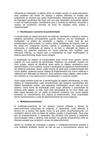 32
Utilizando-se orientação a objetos tanto na análise quanto no desenvolvimento,
esse problema não existe. As classes e objetos definidos na análise são
exatamente os mesmos que serão implementados. Dependendo do ambiente e
da linguagem escolhidos irão fazer com que seja necessário acrescentar objetos
a mais na implementação, normalmente para o controle da interface, reduzindo o
número de problemas oriundos de erros de tradução entre análise e
implementação.
Reutilização e aumento da produtividade:
A produtividade do desenvolvimento de sistemas orientados a objetos é visível e
bastante perceptível principalmente quando fazemos uso da reutilização. A
reutilização, na prática da orientação a objetos, é muito mais do que
simplesmente copiar funções, ou mesmo utilizar bibliotecas de funções como se
faz ainda em programas escritos usando o paradigma da programação
estruturada. A reutilização de objetos é, de fato, a utilização de objetos já
utilizados em sistemas anteriores em novos sistemas sem modificar suas
estruturas internas, ou mesmo sem a necessidade de fazer modificações no
sistema para acomodar esses novos códigos.
A reutilização de objetos já encapsulados pode somar força quando vamos
projetar um novo sistema de informações. Podemos, por exemplo, durante um
novo projeto, depois de identificar quais serão os objetos necessários para
operacionalizar o novo sistema, buscar a reutilização de objetos já implementados
em sistemas anteriores. Assim, antes mesmo de partir para a implementação dos
novos objetos, podemos buscar objetos já implementados em outros sistemas e
utiliza-los sem alteração de estrutura. Se já existirem esses objetos, estes podem
ser incluídos no novo sistema sem a necessidade e o custo de criação.
Outra opção também pode ser a transformação de objetos semelhantes, ou seja,
objetos já implementados cujas características são bastante semelhantes aos
objetos necessários, podem, com pequenas modificações, serem úteis ao novo
sistema. Outra forma de reutilização pode surgir utilizando a propriedade da
herança entre objetos, ou seja, caso surja necessidade de um novo objeto cuja
idéia esteja baseada em um objeto já existente, podemos criar novos objetos
herdando as características dos objetos já desenvolvidos. Essa propriedade
diminui sensivelmente o custo de desenvolvimento de novos sistemas.
Multidesenvolvimento:
O multidesenvolvimento de um sistema, quando utilizada a técnica de
desenvolvimento estruturado de sistemas, é, certamente, muito delicado. A
técnica em si parece não ajudar muito, já que existe, reconhecidamente, um
verdadeiro abismo entre as fases de análise, projeto e programação. Para esse
tipo de empreendimento, é necessário não somente uma extensa e detalhada
documentação sobre o sistema, mas também um grande entrosamento entre as
diversas equipes que compõem o grupo de desenvolvimento.
Dentro do contexto da orientação a objetos, o multidesenvolvimento também é
uma realidade facilitada, devido ao fato de que o funcionamento interno dos
 