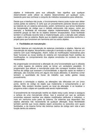 33
objetos é irrelevante para sua utilização. Isso significa que qualquer
desenvolvedor pode utilizar os objetos desenvolvidos por qualquer outro,
bastando para isso conhecer o conjunto de métodos necessários para utilizá-los.
Desde que a interface não mude, o funcionamento interno pode mudar sem afetar
outras partes do sistema. É certo que um procedimento parecido deverá ocorrer
se tratando de um sistema estruturado, porém, lembramos que temos facilidades
de transposição de código que o método estruturado não possui, como por
exemplo, a facilidade de manusear objetos implementados. Facilidade essa
existente graças ao fato de os objetos estarem encapsulados. Essa facilidade
também é verificada durante toda a implementação, pois a atenção está voltada
ao objeto e não ao sistema. Basta que os objetos sejam construídos conforme o
projeto para que funcionem em harmonia com os outros objetos.
Facilidades em manutenção:
Quando falamos em manutenção de sistemas orientados a objetos, falamos em
manutenção de objetos. Novamente a atenção é centrada no objeto, e não em um
sistema com suas interligações. Assim, todas as modificações necessárias para
fazer funcionar as novas tarefas do sistema em manutenção ficam restritas às
modificações no comportamento dos objetos envolvidos no contexto da nova
necessidade.
Na programação convencional a alteração de uma funcionalidade que é utilizada
em vários lugares do sistema pode se tornar um verdadeiro pesadelo. O
programador que efetuar a manutenção pode não conseguir localizar todos os
trechos de código que acessam a funcionalidade, e algumas vezes ao realizar a
alteração, são incluídos erros em alguns dos locais alterados. E devemos contar
também a quantidade de horas de trabalho que serão gastas nesse
procedimento.
Utilizando a orientação a objetos, as alterações são efetuadas em um único
ponto, dentro do código do objeto que implementa o comportamento a ser
alterado. Não existem dúvidas quanto ao local da alteração: é só localizar o
programa onde o objeto em questão está sendo implementado.
O procedimento de manutenção restrito ao objeto reduz custo, tempo e assegura
a certeza de uma manutenção eficaz. Isso é possível por que as variáveis
envolvidas estavam restritas aos objetos modificados (atributos e métodos), e
mais em nenhuma outra parte do sistema. Os sistemas que dependem dos
objetos alterados não necessitarão de qualquer alteração. Essa flexibilidade
também permite que novos objetos sejam acrescidos ou excluídos com iguais
facilidades, e da mesma forma não teremos rastros de código sem vida e sem
função dentro do sistema.
 
