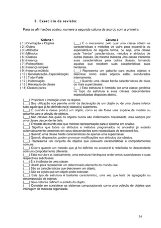 34
6. Exercício de revisão:
Para as afirmações abaixo, numere a segunda coluna de acordo com a primeira:
Coluna 1
( 1 ) Orientação a Objetos
( 2 ) Objeto
( 3 ) Atributos
( 4 ) Métodos
( 5 ) Classes
( 6 ) Herança
( 7 ) Polimorfismo
( 8 ) Herança simples
( 9 ) Herança múltipla
( 10 ) Generalização–Especialização
( 11 ) Todo–Parte
( 12 ) Instanciação
( 13 ) Hierarquia de classe
( 14) Classes puras
Coluna 2
(___) É o mecanismo pelo qual uma classe obtém as
características e métodos de outra para expandi-la ou
especializá-la de alguma forma, ou seja, uma classe
pode “herdar” características, métodos e atributos de
outras classes. Da mesma maneira uma classe transmite
suas características para outras classes, tornando
aquelas que recebem suas características suas
herdeiras.
(___) Representa um gabarito para muitos objetos e
descreve como estes objetos estão estruturados
internamente.
(___) Quando uma classe herda características de duas
ou mais superclasses.
(___) Esta estrutura é formada por uma classe genérica
no topo da estrutura e suas classes descendentes
especializadas dispostas abaixo.
(___) Propiciam a interação com os objetos.
(___) Sua utilização nos permite omitir da declaração de um objeto ou de uma classe inferior
tudo aquilo que já foi definido na(s) classe(s) superiores.
(___) É quando a classe produz um objeto, como se ela fosse uma espécie de modelo ou
gabarito para a criação de objetos.
(___) São classes das quais os objetos nunca são instanciados diretamente, mas sempre por
uma classe descendente dela.
(___) Entidade do mundo real que merece representação para o sistema em analise.
(___) Significa que todos os atributos e métodos programados no ancestral já estarão
automaticamente presentes em seus descendentes sem necessidade de reescrevê-los.
(___) Quando uma classe herda características de apenas uma superclasse.
(___) Quando disparados, podem provocar modificações nos atributos dos objetos.
(___) Representa um conjunto de objetos que possuem características e comportamentos
comuns.
(___) Ocorre quando um método que já foi definido no ancestral é redefinido no descendente
com um comportamento diferente.
(___) Esta estrutura é, basicamente, uma estrutura hierárquica onde temos superclasses e suas
respectivas subclasses.
(___) É a instância de uma classe.
(___) Usado para representar um determinado elemento do mundo real.
(___) São as características que descrevem um objeto.
(___) São as ações que um objeto pode executar.
(___) Este tipo de estrutura é bastante característico, uma vez que trata de agregação ou
decomposição de objetos.
(___) Seus valores definem o estado do objeto.
(___) Consiste em considerar os sistemas computacionais como uma coleção de objetos que
interagem de maneira organizada.
 