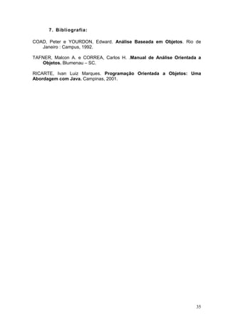 35
7. Bibliografia:
COAD, Peter e YOURDON, Edward. Análise Baseada em Objetos. Rio de
Janeiro : Campus, 1992.
TAFNER, Malcon A. e CORREA, Carlos H. .Manual de Análise Orientada a
Objetos. Blumenau – SC.
RICARTE, Ivan Luiz Marques. Programação Orientada a Objetos: Uma
Abordagem com Java. Campinas, 2001.
 