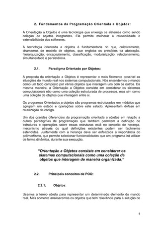 4
2. Fundamentos da Programação Orientada a Objetos:
A Orientação a Objetos é uma tecnologia que enxerga os sistemas como sendo
coleção de objetos integrantes. Ela permite melhorar a reusabilidade e
extensibilidade dos softwares.
A tecnologia orientada a objetos é fundamentada no que, coletivamente,
chamamos de modelo de objetos, que engloba os princípios da abstração,
hierarquização, encapsulamento, classificação, modularização, relacionamento,
simultaneidade e persistência.
2.1. Paradigma Orientado por Objetos:
A proposta da orientação a Objetos é representar o mais fielmente possível as
situações do mundo real nos sistemas computacionais. Nós entendemos o mundo
como um todo composto por vários objetos que interagem uns com os outros. Da
mesma maneira, a Orientação a Objetos consiste em considerar os sistemas
computacionais não como uma coleção estruturada de processos, mas sim como
uma coleção de objetos que interagem entre si.
Os programas Orientados a objetos são programas estruturados em módulos que
agrupam um estado e operações sobre este estado. Apresentam ênfase em
reutilização de código.
Um dos grandes diferenciais da programação orientada a objetos em relação a
outros paradigmas de programação que também permitem a definição de
estruturas e operações sobre essas estruturas está no conceito de herança,
mecanismo através do qual definições existentes podem ser facilmente
estendidas. Juntamente com a herança deve ser enfatizada a importância do
polimorfismo, que permite selecionar funcionalidades que um programa irá utilizar
de forma dinâmica, durante sua execução.
“Orientação a Objetos consiste em considerar os
sistemas computacionais como uma coleção de
objetos que interagem de maneira organizada.”
2.2. Principais conceitos de POO:
2.2.1. Objetos:
Usamos o termo objeto para representar um determinado elemento do mundo
real. Mas somente analisaremos os objetos que tem relevância para a solução de
 