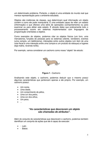 5
um determinado problema. Portanto, o objeto é uma entidade do mundo real que
merece representação para o ambiente estudado.
Objetos são instâncias de classes, que determinam qual informação um objeto
contém e como ele pode manipulá-la. É uma entidade capaz de reter um estado
(informação) e que oferece uma série de operações (comportamento) ou para
examinar ou para afetar este estado. É através deles que praticamente todo o
processamento ocorre em sistemas implementados com linguagens de
programação orientadas a objetos.
Como exemplos de objetos, podemos citar os objetos físicos (um livro, uma
mercadoria), funções de pessoas para os sistemas (cliente, vendedor), eventos
(uma compra, um telefonema), interações entre outros objetos (um item de uma
nota fiscal é uma interação entre uma compra e um produto do estoque) e lugares
(loja matriz, revenda norte).
Por exemplo, vamos considerar um cachorro como nosso “objeto” de estudo:
Figura 1 - Cachorro
Analisando este objeto, o cachorro, podemos deduzir que o mesmo possui
algumas características que pertencem apenas a ele próprio. Por exemplo, um
cachorro possui:
• Um nome,
• Uma idade,
• Um comprimento de pêlos,
• Uma cor dos pelos,
• Uma cor dos olhos,
• Um peso,
• ...
“As características que descrevem um objeto
são chamadas de atributos”.
Além do conjunto de características que descrevem o cachorro, podemos também
identificar um conjunto de ações que ele é capaz de executar:
• · Latir,
• · Babar,
 