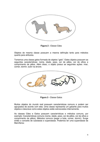 9
Figura 2 - Classe Cães
Objetos de mesma classe possuem a mesma definição tanto para métodos
quanto para atributos.
Tomemos uma classe gatos formada de objetos “gato”. Estes objetos possuem as
seguintes características: nome, idade, peso, cor de pêlos, cor de olhos e
comprimento de pêlos. Além disso, o objeto possui as seguintes ações: miar,
comer, dormir, subir na árvore.
Figura 3 - Classe Gatos
Muitos objetos do mundo real possuem características comuns e podem ser
agrupados de acordo com elas. Uma classe representa um gabarito para muitos
objetos e descreve como estes objetos estão estruturados internamente.
As classes Cães e Gatos possuem características e métodos comuns, por
exemplo: Características comuns (nome, idade, peso, cor de pêlos, cor de olhos e
comprimento de pêlos), Métodos comuns (pegar a bola, comer, dormir). Surge
então o conceito de subclasse e superclasse. Podemos ter uma superclasse de
Mamíferos:
 
