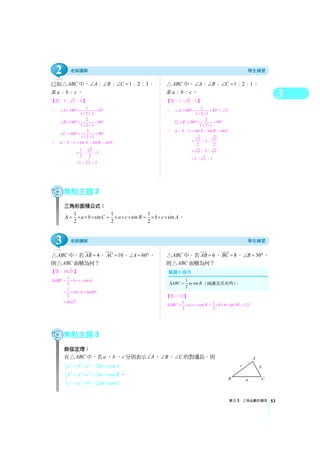 3
單元3 三角函數的應用 53
已知 ABC△ 中， : : 1 : 2 : 3A B C∠ ∠ ∠ = ，
求 : :a b c 。
【答：1 : 3 : 2 】
∵ 1
180 30
1 2 3
A∠ = °× = °
+ +
2
180 60
1 2 3
B∠ = °× = °
+ +
3
180 90
1 2 3
C∠ = °× = °
+ +
∴ : : sin : sin : sina b c A B C=
1 3
: : 1
2 2
=
1 : 3 : 2=
ABC△ 中， : : 1 : 2 : 1A B C∠ ∠ ∠ = ，
求 : :a b c 。
【答：1 : 2 : 1】
∵ 1
180 45
1 2 1
A C∠ = °× = °=∠
+ +
且 2
180 90
1 2 1
B∠ = °× = °
+ +
∴ : : sin : sin : sina b c A B C=
2 2
: 1 :
2 2
=
2 : 2 : 2=
1 : 2 : 1=
焦點主題2
三角形面積公式：
1 1 1
sin sin sin
2 2 2
a b C a c B b c AΔ = × × × = × × × = × × × 。
ABC△ 中，若 4AB = ， 10AC = ， 60A∠ = °，
則 ABC△ 面積為何？
【答：10 3 】
1
sin
2
ABC b c AΔ = × × ×
1
10 4 sin60
2
= × × × °
10 3=
ABC△ 中，若 6AB = ， 8BC = ， 30B∠ = °，
則 ABC△ 面積為何？
【答：12 】
1
sin
2
ABC a c BΔ = × × × 1
8 6 sin30
2
= × × × ° 12=
焦點主題3
餘弦定理：
在 ABC△ 中，若a 、b 、c 分別表示 A∠ 、 B∠ 、 C∠ 的對邊長，則
2 2 2
2 2 2
2 2 2
2 cos
2 cos
2 cos
a b c bc A
b a c ac B
c a b ab C
⎧ = + − ×
⎪
= + − ×⎨
⎪ = + − ×⎩
。
1
sin
2
ABC ac BΔ = （兩邊及其夾角）。
3
2
 