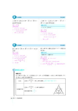 單元3 三角函數的應用54
ABC△ 中，已知 60A∠ = °， 6AC = ， 8AB = ，
試求BC 的長度。
【答：2 13 】
由餘弦定理知
∵ 2 2 2
2 cosa b c bc A= + − ×
⇒ 2 2 2
6 8 2 6 8 cos60a = + − × × × °
36 64 48 52= + − =
∴ 52 2 13BC a= = =
ABC△ 中，已知 120C∠ = ° ， 4AC = ，
3BC = ，試求AB 的長度。
【答： 37 】
由餘弦定理知
∵ 2 2 2
2 cosc a b ab C= + − ×
⇒ 2 2 2
3 4 2 3 4 cos120c = + − × × × °
1
9 16 2 3 4 ( )
2
= + − × × × − 37=
∴ 37AB c= =
設 ABC△ 中， 8AB = ， 5BC = ， 7CA = ，求 B∠
之值。
【答：60° 】
由餘弦定理知
∵ 2 2 2
2 cosb a c ac B= + − ×
⇒ 2 2 2
7 5 8 2 5 8 cosB= + − × × ×
⇒ 49 25 64 80 cosB= + − ×
∴ 25 64 49 1
cos
80 2
B
+ −
= =
⇒ 60B∠ = °
設 ABC△ 的三邊長之比為3 5 7： ： ，求最大內
角之值。
【答：120° 】
設三邊長為3k ，5k ，7k （ 0k  ）
∵ 大邊對大角
∴ 2 2 2
(7 ) (3 ) (5 ) 2 3 5 cosk k k k k θ= + − × × ×
⇒
2 2 2
9 25 49 1
cos
2 3 5 2
k k k
k k
θ
+ −
= = −
× ×
，故最大內角為120°
焦點主題4
海龍公式：
在 ABC△ 中，設a、b 、c 分別表示 A∠ 、 B∠ 、 C∠ 的對邊長，s 表示 ABC△ 周長的一半，
且r 表示 ABC△ 的內切圓半徑。
公式 已知 2
a b c
s
+ +
= ，則 ABC△ 面積 ( )( )( )s s a s b s c−= − − 。
內切圓半徑
已知 2
a b c
s
+ +
= ， ABC△ 面積為Δ，
則內切圓半徑r
s
Δ
= 。
2 2 2
2 cosc a b ab C= + − 。
大邊對大角，小邊對小角。
5
4
 