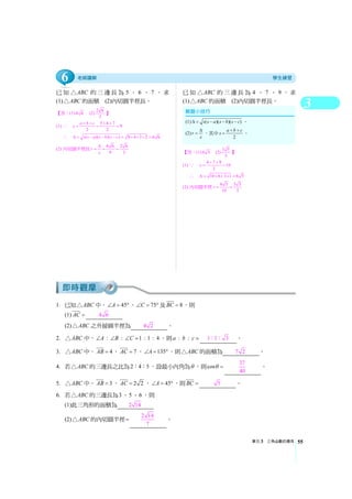3
單元3 三角函數的應用 55
已知 ABC△ 的三邊長為 5 、 6 、 7 ，求
(1) ABC△ 的面積 (2)內切圓半徑長。
【答：(1) 6 6 (2)
2 6
3
】
(1) ∵ 5 6 7
9
2 2
a b c
s
+ + + +
= = =
∴ ( )( )( ) 9 4 3 2 6 6s s a s b s cΔ = − − − = × × × =
(2) 內切圓半徑長 6 6 2 6
9 3
r
s
Δ
= = =
已知 ABC△ 的三邊長為 4 、 7 、 9 ，求
(1) ABC△ 的面積 (2)內切圓半徑長。
【答：(1) 6 5 (2)
3 5
5
】
(1) ∵ 4 7 9
10
2
s
+ +
= =
∴ 10 6 3 1 6 5Δ = × × × =
(2) 內切圓半徑 6 5 3 5
10 5
r = =
1. 已知 ABC△ 中， 45A∠ = °， 75C∠ = ° 及 8BC = ，則
(1) AC = 4 6
(2) ABC△ 之外接圓半徑為 4 2 。
2. ABC△ 中， : : 1 : 1 : 4A B C∠ ∠ ∠ = ，則 : :a b c = 1 1 3：： 。
3. ABC△ 中， 4AB = ， 7AC = ， 135A∠ = °，則 ABC△ 的面積為 7 2 。
4. 若 ABC△ 的三邊長之比為2 4 5： ： ，設最小內角為θ ，則cosθ =
37
40
。
5. ABC△ 中， 3AB = ， 2 2AC = ， 45A∠ = °，則BC = 5 。
6. 若 ABC△ 的三邊長為3、5、6 ，則
(1)此三角形的面積為 2 14
(2) ABC△ 的內切圓半徑=
2 14
7
。
(1) ( )( )( )s s a s b s cΔ = − − − 。
(2) r
s
Δ
= ，其中 2
a b c
s
+ +
= 。
6
 