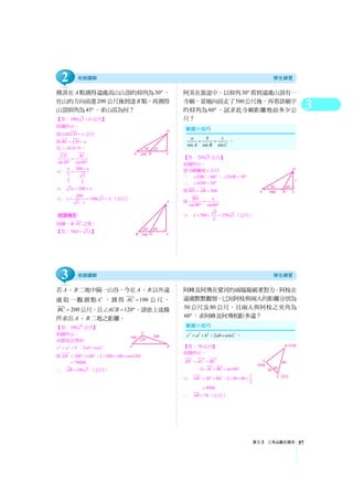3
單元3 三角函數的應用 57
雅淇在A點測得遠處高山山頂的仰角為30° ，
往山的方向前進200 公尺後到達B 點，再測得
山頂仰角為45°，求山高為何？
【答：100( 3 1)+ 公尺】
如圖所示，
設山高CD x= 公尺
則BC CD x= =
在 ACD△ 中，
sin30 sin60
CD AC
=
° °
⇒ 200
1 3
2 2
x x+=
⇒ 3 200x x= +
⇒ 200
100( 3 1)
3 1
x = = +
−
（公尺）
如圖，求AC 之值。
【答：50(3 3)+ 】
阿美在旅途中，以仰角30° 看到遠處山頂有一
寺廟，當她向前走了500公尺後，再看該廟宇
的仰角為60° ，試求此寺廟距離地面多少公
尺？
【答：250 3 公尺】
如圖所示，
設寺廟離地x 公尺
∵ 60DBC∠ = °， 30DAB∠ = °
∴ 30ADB∠ = °
得 500BD AB= =
故sin90 sin60
BD x
=
° °
⇒ 3
500 250 3
2
x = × = （公尺）
若A、B 二地中隔一山谷，今在A、B 以外遠
處取一觀測點C ，測得 100AC = 公尺，
200BC = 公尺，且 120ACB∠ = °，請依上述條
件求出A、B 二地之距離。
【答：100 7 公尺】
如圖所示，
由餘弦定理知
2 2 2
2 cosc a b ab C= + − ×
即 2 2 2
200 100 2 200 100 cos120AB = + − × × × °
70000=
∴ 100 7AB = （公尺）
阿峰及阿飛在愛河的兩端凝視著對方，阿枝在
遠處默默觀察。已知阿枝與兩人的距離分別為
50 公尺及80 公尺，且兩人與阿枝之夾角為
60° ，求阿峰及阿飛相距多遠？
【答：70 公尺】
如圖所示，
2 2 2
AB AC BC= +
2 cos60AC BC− × × × °
⇒ 2 2 2
50 80AB = +
1
2 50 80
2
− × × ×
4900=
∴ 70AB = （公尺）
試題補充
2 2 2
2 cosc a b ab C= + − × 。
sin sin sin
a b c
A B C
= = 。
2
3
 
