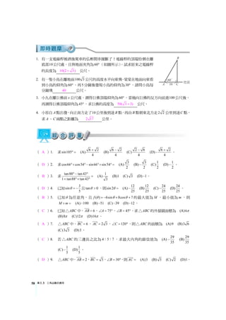 單元3 三角函數的應用58
1. 有一支電線桿被酒後駕車的弘彬開車撞斷了！電線桿的頂端恰倒在離
底部10公尺處，且與地面夾角為60° （如圖所示），試求原來之電線桿
的長度為 10(2 3)+ 公尺。
2. 有一隻小鳥在離地面100 3 公尺的高度水平向東飛。棠棠在地面向東看
到小鳥的仰角為60° ，再5分鐘後發現小鳥的仰角為30° ，請問小鳥每
分鐘飛 40 公尺。
3. 小九在離巨佛前x 公尺處，測得巨佛頂端仰角為60° ，當她向巨佛的反方向前進100公尺後，
再測得巨佛頂端仰角為45°，求巨佛的高度為 50( 3 3)+ 公尺。
4. 小容自A點出發，向正南方走了10公里後到達B 點，再由B 點朝東北方走2 2 公里到達C 點，
求A、C 兩點之距離為 2 17 公里。
（ A ）1. 求sin105° = (A) 6 2
4
+
(B) 6 2
4
−
(C) 2 6
4
−
(D) 6 2
4
+
− 。
（ D ）2. 求cos66 cos54 sin66 sin54°× °− °× °= (A) 3
2
(B) 3
2
− (C)1
2
(D) 1
2
− 。
（ B ）3. 求 tan88 tan43
1 tan88 tan43
°− °
=
+ °× °
(A) 1
3
(B)1 (C) 3 (D) 1− 。
（ D ）4. 已知 3
sin
5
θ = − 且tan 0θ  ，則sin2θ = (A) 12
25
− (B)12
25
(C) 24
25
− (D) 24
25
。
（ B ）5. 已知θ 為任意角，且 ( ) 6sin 8cos 7f θ θ θ= − + + 的最大值為M ，最小值為m ，則
M m× = (A) 100− (B) 51− (C) 39− (D) 12− 。
（ C ）6. 已知 ABC△ 中， 6AB = ， 75A∠ = °， 45B∠ = °，求 ABC△ 的外接圓面積為 (A)6π
(B)8π (C)12π (D)16π 。
（ A ）7. ABC△ 中， 6BC = ， 2 3AC = ， 120C∠ = °，則 ABC△ 的面積為 (A)9 (B)3 6
(C)3 3 (D)3。
（ C ）8. 若 ABC△ 的三邊長之比為4 5 7： ： ，求最大內角的餘弦值為 (A) 29
35
− (B) 29
35
(C) 1
5
− (D)1
5
。
（ D ）9. ABC△ 中， 2AB = ， 3BC = ， 30B∠ = °，則AC = (A)3 (B) 3 (C) 2 (D)1。
 
