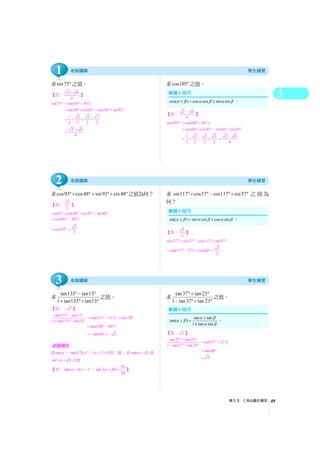 3
單元3 三角函數的應用 49
求sin75° 之值。
【答： 2 6
4
+
】
sin75° sin(30 45 )= ° + °
sin30 cos45 cos30 sin45= °× °+ °× °
1 2 3 2
2 2 2 2
= × + ×
2 6
4
+
=
求cos105°之值。
【答： 2 6
4
−
】
cos105° cos(60 45 )= °+ °
cos60 cos45 sin60 sin45= °× ° − °× °
1 2 3 2
2 2 2 2
= × − ×
2 6
4
−
=
求cos93 cos48 sin93 sin48°× °+ °× °之值為何？
【答： 2
2
】
cos93 cos48 sin93 sin48°× ° + °× °
cos(93 48 )= ° − °
2
cos45
2
= ° =
求 sin117 cos57 cos117 sin57°× °− °× ° 之值為
何？
【答： 3
2
】
sin117 cos57 cos117 sin57°× ° − °× °
3
sin(117 57 ) sin 60
2
= °− ° = ° =
求 tan133 tan13
1 tan133 tan13
°− °
+ °× °
之值。
【答： 3− 】
tan133 tan13
1 tan133 tan13
° − °
+ °× °
tan(133 13 )= ° − ° tan120= °
tan(180 60 )= ° − °
tan60 3= − ° = −
設tanα 、tan β 為 2
5 2 0x x− + = 的二根，求tan( )α β+ 及
2
sin ( )α β+ 之值。
【答：tan( ) 5α β+ = − ， 2 25
sin ( )
26
α β+ = 】
求 tan37 tan23
1 tan37 tan23
°+ °
− °× °
之值。
【答： 3 】
tan37 tan23
1 tan37 tan23
° + °
− °× °
tan(37 23 )= °+ °
tan60= °
3=
試題補充
tan tan
tan( )
1 tan tan
α βα β
α β
±
± =
∓
。
sin( ) sin cos cos sinα β α β α β± = ± 。
cos( ) cos cos sin sinα β α β α β± = ∓ 。
1
2
3
 