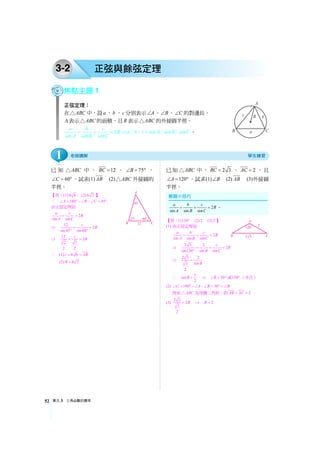 單元3 三角函數的應用52
3-2 正弦與餘弦定理
焦點主題1
正弦定理：
在 ABC△ 中，設a 、b 、c 分別表示 A∠ 、 B∠ 、 C∠ 的對邊長，
Δ表示 ABC△ 的面積，且R 表示 ABC△ 的外接圓半徑。
2
sin sin sin
a b c
R
A B C
= = = ⇒ sin sin sina b c A B C=： ： ： ： 。
已 知 ABC△ 中 ， 12BC = ， 75B∠ = ° ，
60C∠ = °，試求(1) AB (2) ABC△ 外接圓的
半徑。
【答：(1) 6 6 (2) 6 2 】
∵ 180 45A B C∠ = °−∠ −∠ = °
由正弦定理知
2
sin sin
a c
R
A C
= =
⇒ 12
2
sin45 sin60
c
R= =
° °
⇒ 12
2
2 3
2 2
c
R= =
∴ (1) 6 6c AB= =
(2) 6 2R =
已知 ABC△ 中， 2 3BC = ， 2AC = ，且
120A∠ = °，試求(1) B∠ (2) AB (3)外接圓
半徑。
【答：(1) 30° (2) 2 (3) 2 】
(1) 由正弦定理知
2
sin sin sin
a b c
R
A B C
= = =
⇒ 2 3 2
2
sin120 sin sin
c
R
B C
= = =
°
⇒ 2 3 2
sin3
2
B
=
∴ 1
sin
2
B = ⇒ 30B∠ = ° 或150°（不合）
(2) 180 30C A B B∠ = °−∠ −∠ = °=∠
得知 ABC△ 為等腰三角形，即 2AB AC= =
(3)
2 3
2
3
2
R= ⇒ 2R =
2
sin sin sin
a b c
R
A B C
= = = 。
1
 