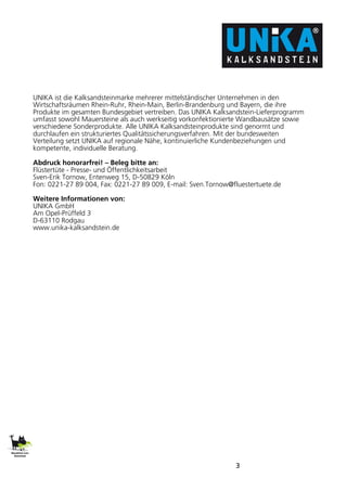 3
UNIKA ist die Kalksandsteinmarke mehrerer mittelständischer Unternehmen in den
Wirtschaftsräumen Rhein-Ruhr, Rhein-Main, Berlin-Brandenburg und Bayern, die ihre
Produkte im gesamten Bundesgebiet vertreiben. Das UNIKA Kalksandstein-Lieferprogramm
umfasst sowohl Mauersteine als auch werkseitig vorkonfektionierte Wandbausätze sowie
verschiedene Sonderprodukte. Alle UNIKA Kalksandsteinprodukte sind genormt und
durchlaufen ein strukturiertes Qualitätssicherungsverfahren. Mit der bundesweiten
Verteilung setzt UNIKA auf regionale Nähe, kontinuierliche Kundenbeziehungen und
kompetente, individuelle Beratung.
Abdruck honorarfrei! – Beleg bitte an:
Flüstertüte - Presse- und Öffentlichkeitsarbeit
Sven-Erik Tornow, Entenweg 15, D-50829 Köln
Fon: 0221-27 89 004, Fax: 0221-27 89 009, E-mail: Sven.Tornow@fluestertuete.de
Weitere Informationen von:
UNIKA GmbH
Am Opel-Prüffeld 3
D-63110 Rodgau
www.unika-kalksandstein.de
 