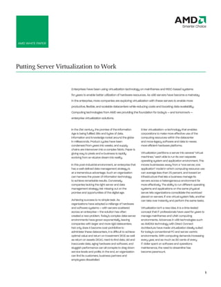 AMD WHITe PAPeR




Putting Server Virtualization to Work


                    enterprises have been using virtualization technology on mainframes and RISC-based systems
                    for years to enable better utilization of hardware resources. As x86 servers have become a mainstay
                    in the enterprise, more companies are exploring virtualization with these servers to enable more
                    productive, flexible, and scalable datacenters while reducing costs and boosting data availability.
                    Computing technologies from AMD are providing the foundation for today’s — and tomorrow’s —
                    enterprise virtualization solutions.

                    In the 21st century, the promise of the Information        enter virtualization–a technology that enables
                    Age is being fulfilled. Bits and bytes of data,            corporations to make more effective use of the
                    information and knowledge rocket around the globe          computing resources within the datacenter
                    in milliseconds. Product cycles have been                  and move legacy software and data to newer,
                    condensed from years into weeks, and supply                more efficient hardware platforms.
                    chains are interwoven into a complex fabric. Paper is
                    giving way to pixels and e-business is rapidly             Virtualization partitions a server into several “virtual
                    evolving from an elusive dream into reality.               machines,” each able to run its own separate
                                                                               operating system and application environment. This
                    In this post-industrial environment, an enterprise that    moves businesses away from a “one server, one
                    has a well-defined data management strategy is             application” model in which computing resource use
                    at a tremendous advantage. Such an organization            can average less than 25 percent, and toward an
                    can harness the power of information technology            infrastructure that lets a business manage its
                    to achieve remarkable results. Conversely,                 servers across a heterogeneous environment far
                    companies lacking the right server and data                more effectively. The ability to run different operating
                    management strategy risk missing out on the                systems and applications on the same physical
                    promise and opportunities of the digital age.              server lets organizations consolidate the workload
                                                                               placed on servers. If one virtual system fails, another
                    Achieving success is no simple task. As                    can take over instantly and perform the same tasks.
                    organizations have adopted a mélange of hardware
                    and software systems — with servers scattered              Virtualization isn’t a new idea. It is a time-tested
                    across an enterprise — the solution has often              concept that IT professionals have used for years to
                    created a new problem. Today’s complex data-server         manage mainframes and UNIX computing
                    environments have grown exponentially, leaving             environments. Advances in x86 technologies such
                    companies with larger and more rigid datacenters.          as AMD64 technology with Direct Connect
                    Not only does it become cost-prohibitive to                Architecture have made virtualization ideally suited
                    administer these datacenters, it is difficult to achieve   for today’s conventional PC and server-centric
                    optimal value and return on investment (ROI) as well       environments. With computing demands increasing
                    as return on assets (ROA). Hard-to-find data, old and      every year, and as much as 80 cents of every
                    inaccurate data, aging hardware and software, and          IT dollar spent on software and operations
                    sluggish performance can all conspire to drag down         maintenance, the need to streamline has
                    service levels and profits. In the end, an organization    become paramount.
                    can find its customers, business partners and
                    employees dissatisfied.


                                                                                                                                          1
 
