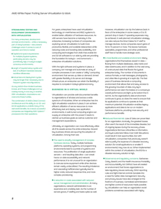 AMD White Paper: Putting Server Virtualization to Work




Streamlining teSting and                       For years, enterprises have used virtualization                   However, virtualization can tip the balance back in
deVelopment enVironmentS                       technology on mainframes and RISC systems to                      favor of the enterprise. In some cases, a 5 to 15
with Virtualization                            enable better utilization of hardware resources. As               percent drop in basic IT operating expenses may
For many enterprises, development              x86 servers have become a mainstay in the                         be achieved. A well-planned virtualization strategy
and test environments — while a necessary      enterprise, increasing numbers of companies are                   can also reduce the time it takes for IT staff to
part of doing business — also present          exploring server virtualization to build more                     manage devices. Some companies report gains of
challenges when it comes to cost of            productive, flexible, and scalable datacenters while              50 to 70 percent or more. This leaves hardware
operation and time to market:                  reducing costs and boosting data availability. And                specialists, programmers, and other professional
n   Capital and space requirements             computing technologies from AMD that enable 64-                   staff free to handle more strategic work.
    for multiple physical systems,             and 32-bit software to run side by side are providing
    particularly servers, may be               the foundation for today’s — and tomorrow’s —                 n   A more flexible and scalable environment. Many
    prohibitively high, in today’s budget-     enterprise virtualization solutions.                              organizations find themselves awash in data —
    conscious environments.                                                                                      flowing from multiple databases, data marts and
                                               With the right software and systems in place, a                   data warehouses, and in addition to the vast array
n   Length of required setup cycles and
    lack of sufficient hardware reduces        company can manage and automate an array of                       of unstructured data that floods the typical
    workflow efficiencies.                     complex processes. It can create a “utility” computing            enterprise today. The number of documents in
                                               environment that serves up data on demand. Armed                  various formats, e-mail messages, photographs,
n   Actual test and deployment cycles          with greater flexibility in its server and storage                and video files is growing at a rapid clip. The fast
    may be longer than necessary due to
    frequent system reconfigurations.
                                               infrastructure, an enterprise can attain the flexibility it       pace of business demands a computing
                                               requires to compete in today’s global economy.                    environment that allows fast and easy access to
As any bottom-line-minded business                                                                               this growing mountain of data. Any lag in
knows, all of these challenges end up          BuSineSS in a Virtual world                                       performance can slam the brakes on a company’s
costing money in one way or another.
                                                                                                                 overall performance and light up its bottom line in
With virtualization, corporations can          Virtualization can provide well-documented benefits
overcome these hurdles.                                                                                          red ink. As the organization’s data environment
                                               to organizations of all sizes and across a wide                   continues to grow, so does the need to ensure that
The combination of AMD’s Direct Connect        spectrum of industries. When an enterprise has the                its applications continue to operate at their
Architecture and the ability to run 32- and    right virtualization solutions in place, it can achieve           maximum potential. Virtualization enables legacy
64-bit applications underlie many of the       efficient utilization of server resources to more
real-world benefits. As a result, successful
                                                                                                                 applications and data to be run on modern
                                               effectively test and deploy new application                       hardware platforms, providing more security and
companies are integrating AMD Opteron™         environments. A well-tuned computing engine can
processors into their operations.                                                                                performance benefits.
                                               supply an enterprise with the power it needs to
                                               ratchet up business goals as well as customer and             n   Reduced financial risk. Loss of data can prove fatal
                                               management expectations.                                          for an organization. Ironically, the greatest losses
                                                                                                                 often aren’t the result of the immediate disaster, but
                                               Ultimately, an organization can more effectively utilize          of ongoing lapses during the recovery phase.
                                               all of its assets across the entire enterprise. Several           Organizations first lose critical files or information,
                                               key business drivers are spurring the adoption of                 and loyal customers follow. even brief disruptions
                                               virtualization. Among them are:                                   could result in lost opportunities. But with
                                                                                                                 virtualization, companies that previously weren’t
                                               n   The need to simplify management of complex
                                                                                                                 able to justify the expense of a disaster-recovery
                                                   hardware devices. Today, multiple hardware
                                                                                                                 solution (for small applications or smaller IT
                                                   platforms, operating systems, and programming
                                                                                                                 environments) may now do so. When implemented
                                                   environments lead to a jumble of systems and
                                                                                                                 within the context of virtualization, the ROI for a
                                                   resources. The proliferation of single application
                                                                                                                 disaster-recovery solution is high.
                                                   servers — and resulting data silos —can wreak
                                                   havoc on data accessibility and network                   n   Governance and regulatory concerns. Sarbanes-
                                                   performance. It is not unusual for an organization            Oxley, Basel II, and the Health Insurance Portability
                                                   to overuse some equipment while other devices                 and Accountability Act (HIPAA) have all created
                                                   remain vastly underutilized. The resulting imbalance          an environment that forces organizations to
                                                   and cascading inefficiencies typically lead to                take regulatory issues seriously. Strict reporting
                                                   higher costs, reduced response time, and more                 rules and tight internal controls translate into
                                                   complex provisioning.                                         a need for better data management. Security
                                                                                                                 and privacy issues have also emerged at the
                                               n   A reduction in costs associated with reduced
                                                                                                                 forefront of business. Centralized administration
                                                   server management and administration. At many
                                                                                                                 and tighter control of resources made possible
                                                   organizations, network administration is an
                                                                                                                 by virtualization can help an organization avoid
                                                   expensive and unwieldy task. As the number of
                                                                                                                 problems sometimes associated with highly
                                                   servers grows, IT staffing and tasks spike as well.

2
 
