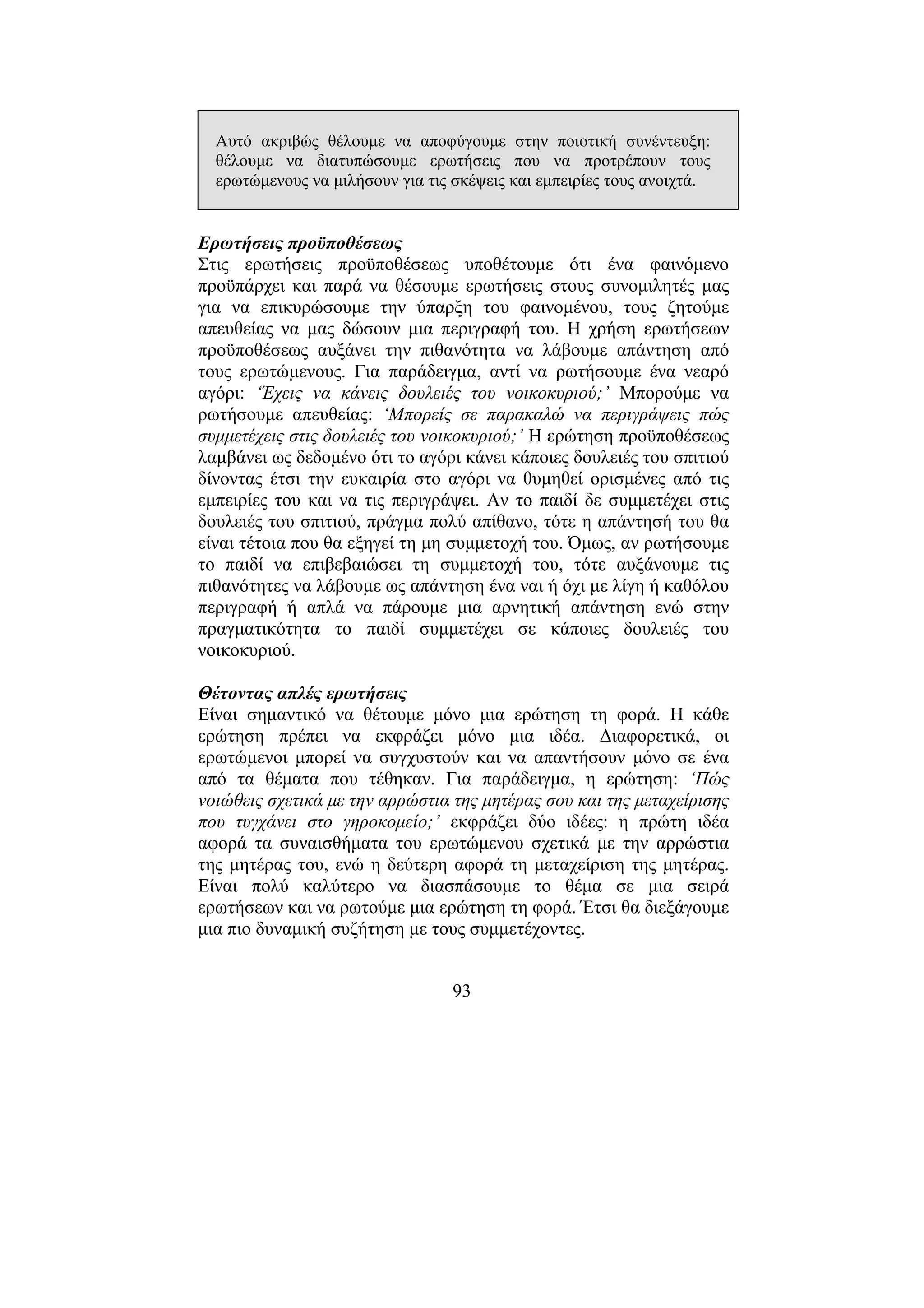 93
Αυτό ακριβώς θέλουµε να αποφύγουµε στην ποιοτική συνέντευξη:
θέλουµε να διατυπώσουµε ερωτήσεις που να προτρέπουν τους
ερωτώµενους να µιλήσουν για τις σκέψεις και εµπειρίες τους ανοιχτά.
Ερωτήσεις προϋποθέσεως
Στις ερωτήσεις προϋποθέσεως υποθέτουµε ότι ένα φαινόµενο
προϋπάρχει και παρά να θέσουµε ερωτήσεις στους συνοµιλητές µας
για να επικυρώσουµε την ύπαρξη του φαινοµένου, τους ζητούµε
απευθείας να µας δώσουν µια περιγραφή του. Η χρήση ερωτήσεων
προϋποθέσεως αυξάνει την πιθανότητα να λάβουµε απάντηση από
τους ερωτώµενους. Για παράδειγµα, αντί να ρωτήσουµε ένα νεαρό
αγόρι: ‘Έχεις να κάνεις δουλειές του νοικοκυριού;’ Μπορούµε να
ρωτήσουµε απευθείας: ‘Μπορείς σε παρακαλώ να περιγράψεις πώς
συµµετέχεις στις δουλειές του νοικοκυριού;’ Η ερώτηση προϋποθέσεως
λαµβάνει ως δεδοµένο ότι το αγόρι κάνει κάποιες δουλειές του σπιτιού
δίνοντας έτσι την ευκαιρία στο αγόρι να θυµηθεί ορισµένες από τις
εµπειρίες του και να τις περιγράψει. Αν το παιδί δε συµµετέχει στις
δουλειές του σπιτιού, πράγµα πολύ απίθανο, τότε η απάντησή του θα
είναι τέτοια που θα εξηγεί τη µη συµµετοχή του. Όµως, αν ρωτήσουµε
το παιδί να επιβεβαιώσει τη συµµετοχή του, τότε αυξάνουµε τις
πιθανότητες να λάβουµε ως απάντηση ένα ναι ή όχι µε λίγη ή καθόλου
περιγραφή ή απλά να πάρουµε µια αρνητική απάντηση ενώ στην
πραγµατικότητα το παιδί συµµετέχει σε κάποιες δουλειές του
νοικοκυριού.
Θέτοντας απλές ερωτήσεις
Είναι σηµαντικό να θέτουµε µόνο µια ερώτηση τη φορά. Η κάθε
ερώτηση πρέπει να εκφράζει µόνο µια ιδέα. ∆ιαφορετικά, οι
ερωτώµενοι µπορεί να συγχυστούν και να απαντήσουν µόνο σε ένα
από τα θέµατα που τέθηκαν. Για παράδειγµα, η ερώτηση: ‘Πώς
νοιώθεις σχετικά µε την αρρώστια της µητέρας σου και της µεταχείρισης
που τυγχάνει στο γηροκοµείο;’ εκφράζει δύο ιδέες: η πρώτη ιδέα
αφορά τα συναισθήµατα του ερωτώµενου σχετικά µε την αρρώστια
της µητέρας του, ενώ η δεύτερη αφορά τη µεταχείριση της µητέρας.
Είναι πολύ καλύτερο να διασπάσουµε το θέµα σε µια σειρά
ερωτήσεων και να ρωτούµε µια ερώτηση τη φορά. Έτσι θα διεξάγουµε
µια πιο δυναµική συζήτηση µε τους συµµετέχοντες.
 