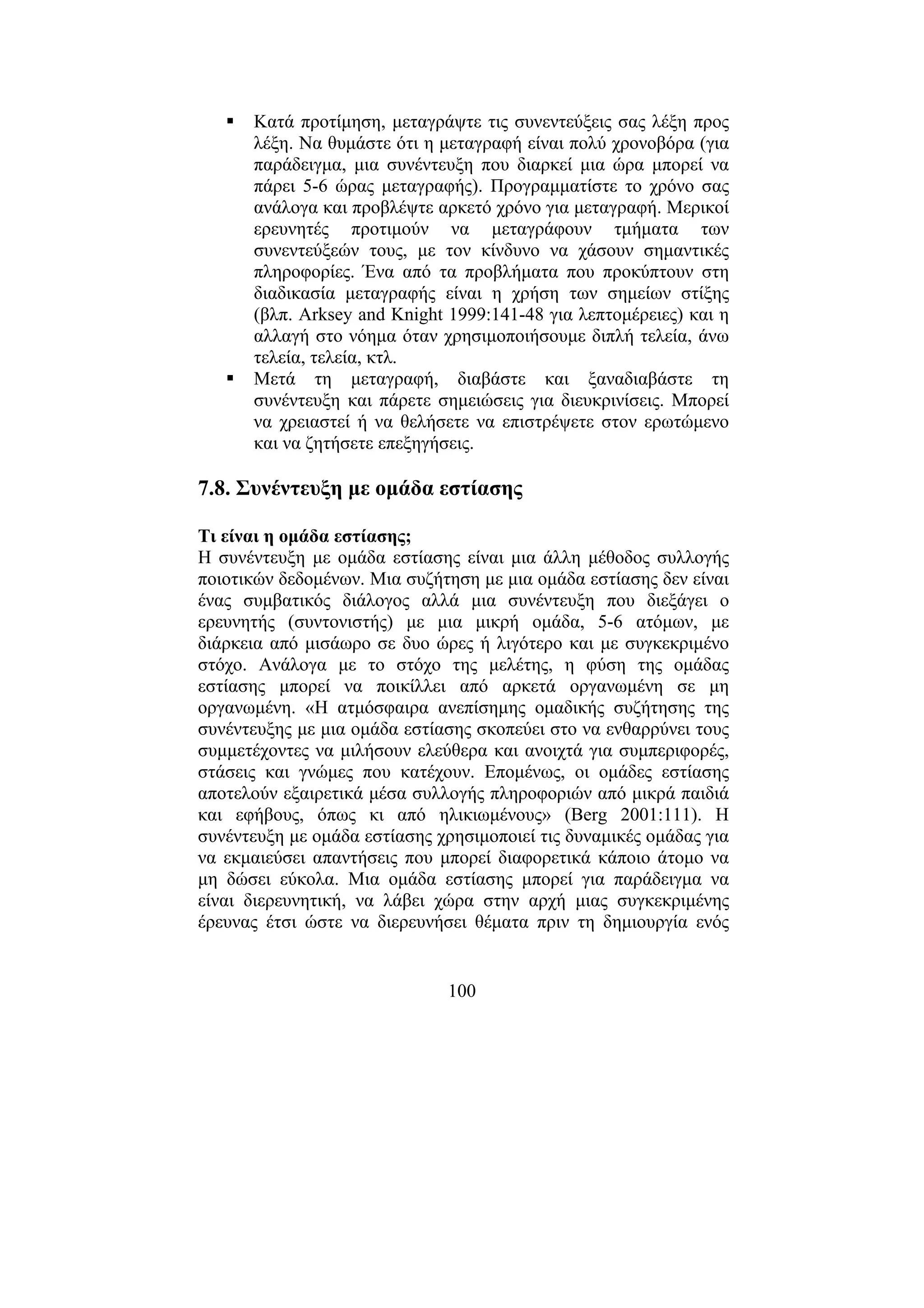100
Κατά προτίµηση, µεταγράψτε τις συνεντεύξεις σας λέξη προς
λέξη. Να θυµάστε ότι η µεταγραφή είναι πολύ χρονοβόρα (για
παράδειγµα, µια συνέντευξη που διαρκεί µια ώρα µπορεί να
πάρει 5-6 ώρας µεταγραφής). Προγραµµατίστε το χρόνο σας
ανάλογα και προβλέψτε αρκετό χρόνο για µεταγραφή. Μερικοί
ερευνητές προτιµούν να µεταγράφουν τµήµατα των
συνεντεύξεών τους, µε τον κίνδυνο να χάσουν σηµαντικές
πληροφορίες. Ένα από τα προβλήµατα που προκύπτουν στη
διαδικασία µεταγραφής είναι η χρήση των σηµείων στίξης
(βλπ. Arksey and Knight 1999:141-48 για λεπτοµέρειες) και η
αλλαγή στο νόηµα όταν χρησιµοποιήσουµε διπλή τελεία, άνω
τελεία, τελεία, κτλ.
Μετά τη µεταγραφή, διαβάστε και ξαναδιαβάστε τη
συνέντευξη και πάρετε σηµειώσεις για διευκρινίσεις. Μπορεί
να χρειαστεί ή να θελήσετε να επιστρέψετε στον ερωτώµενο
και να ζητήσετε επεξηγήσεις.
7.8. Συνέντευξη µε οµάδα εστίασης
Τι είναι η οµάδα εστίασης;
Η συνέντευξη µε οµάδα εστίασης είναι µια άλλη µέθοδος συλλογής
ποιοτικών δεδοµένων. Μια συζήτηση µε µια οµάδα εστίασης δεν είναι
ένας συµβατικός διάλογος αλλά µια συνέντευξη που διεξάγει ο
ερευνητής (συντονιστής) µε µια µικρή οµάδα, 5-6 ατόµων, µε
διάρκεια από µισάωρο σε δυο ώρες ή λιγότερο και µε συγκεκριµένο
στόχο. Ανάλογα µε το στόχο της µελέτης, η φύση της οµάδας
εστίασης µπορεί να ποικίλλει από αρκετά οργανωµένη σε µη
οργανωµένη. «Η ατµόσφαιρα ανεπίσηµης οµαδικής συζήτησης της
συνέντευξης µε µια οµάδα εστίασης σκοπεύει στο να ενθαρρύνει τους
συµµετέχοντες να µιλήσουν ελεύθερα και ανοιχτά για συµπεριφορές,
στάσεις και γνώµες που κατέχουν. Εποµένως, οι οµάδες εστίασης
αποτελούν εξαιρετικά µέσα συλλογής πληροφοριών από µικρά παιδιά
και εφήβους, όπως κι από ηλικιωµένους» (Berg 2001:111). Η
συνέντευξη µε οµάδα εστίασης χρησιµοποιεί τις δυναµικές οµάδας για
να εκµαιεύσει απαντήσεις που µπορεί διαφορετικά κάποιο άτοµο να
µη δώσει εύκολα. Μια οµάδα εστίασης µπορεί για παράδειγµα να
είναι διερευνητική, να λάβει χώρα στην αρχή µιας συγκεκριµένης
έρευνας έτσι ώστε να διερευνήσει θέµατα πριν τη δηµιουργία ενός
 
