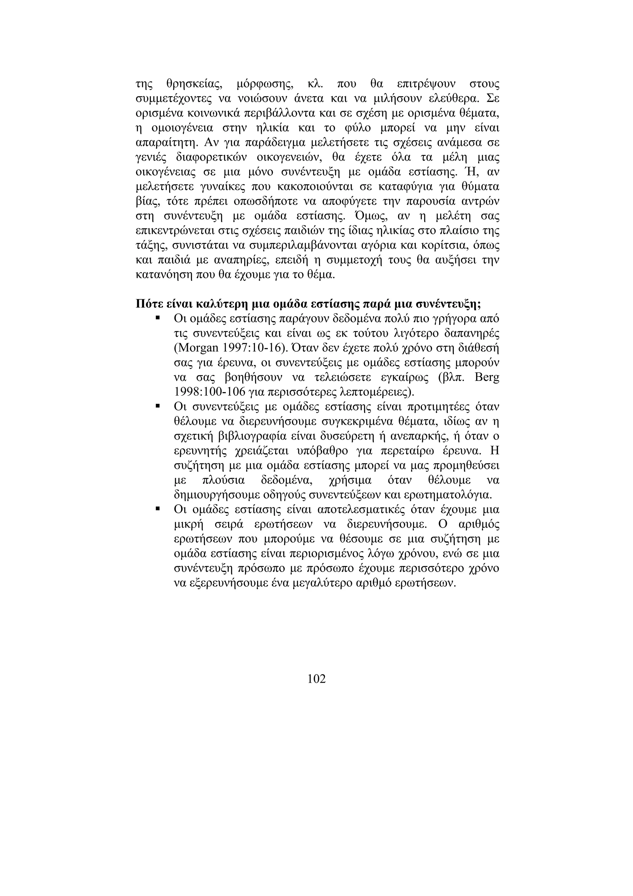 102
της θρησκείας, µόρφωσης, κλ. που θα επιτρέψουν στους
συµµετέχοντες να νοιώσουν άνετα και να µιλήσουν ελεύθερα. Σε
ορισµένα κοινωνικά περιβάλλοντα και σε σχέση µε ορισµένα θέµατα,
η οµοιογένεια στην ηλικία και το φύλο µπορεί να µην είναι
απαραίτητη. Αν για παράδειγµα µελετήσετε τις σχέσεις ανάµεσα σε
γενιές διαφορετικών οικογενειών, θα έχετε όλα τα µέλη µιας
οικογένειας σε µια µόνο συνέντευξη µε οµάδα εστίασης. Ή, αν
µελετήσετε γυναίκες που κακοποιούνται σε καταφύγια για θύµατα
βίας, τότε πρέπει οπωσδήποτε να αποφύγετε την παρουσία αντρών
στη συνέντευξη µε οµάδα εστίασης. Όµως, αν η µελέτη σας
επικεντρώνεται στις σχέσεις παιδιών της ίδιας ηλικίας στο πλαίσιο της
τάξης, συνιστάται να συµπεριλαµβάνονται αγόρια και κορίτσια, όπως
και παιδιά µε αναπηρίες, επειδή η συµµετοχή τους θα αυξήσει την
κατανόηση που θα έχουµε για το θέµα.
Πότε είναι καλύτερη µια οµάδα εστίασης παρά µια συνέντευξη;
Οι οµάδες εστίασης παράγουν δεδοµένα πολύ πιο γρήγορα από
τις συνεντεύξεις και είναι ως εκ τούτου λιγότερο δαπανηρές
(Morgan 1997:10-16). Όταν δεν έχετε πολύ χρόνο στη διάθεσή
σας για έρευνα, οι συνεντεύξεις µε οµάδες εστίασης µπορούν
να σας βοηθήσουν να τελειώσετε εγκαίρως (βλπ. Berg
1998:100-106 για περισσότερες λεπτοµέρειες).
Οι συνεντεύξεις µε οµάδες εστίασης είναι προτιµητέες όταν
θέλουµε να διερευνήσουµε συγκεκριµένα θέµατα, ιδίως αν η
σχετική βιβλιογραφία είναι δυσεύρετη ή ανεπαρκής, ή όταν ο
ερευνητής χρειάζεται υπόβαθρο για περεταίρω έρευνα. Η
συζήτηση µε µια οµάδα εστίασης µπορεί να µας προµηθεύσει
µε πλούσια δεδοµένα, χρήσιµα όταν θέλουµε να
δηµιουργήσουµε οδηγούς συνεντεύξεων και ερωτηµατολόγια.
Οι οµάδες εστίασης είναι αποτελεσµατικές όταν έχουµε µια
µικρή σειρά ερωτήσεων να διερευνήσουµε. Ο αριθµός
ερωτήσεων που µπορούµε να θέσουµε σε µια συζήτηση µε
οµάδα εστίασης είναι περιορισµένος λόγω χρόνου, ενώ σε µια
συνέντευξη πρόσωπο µε πρόσωπο έχουµε περισσότερο χρόνο
να εξερευνήσουµε ένα µεγαλύτερο αριθµό ερωτήσεων.
 