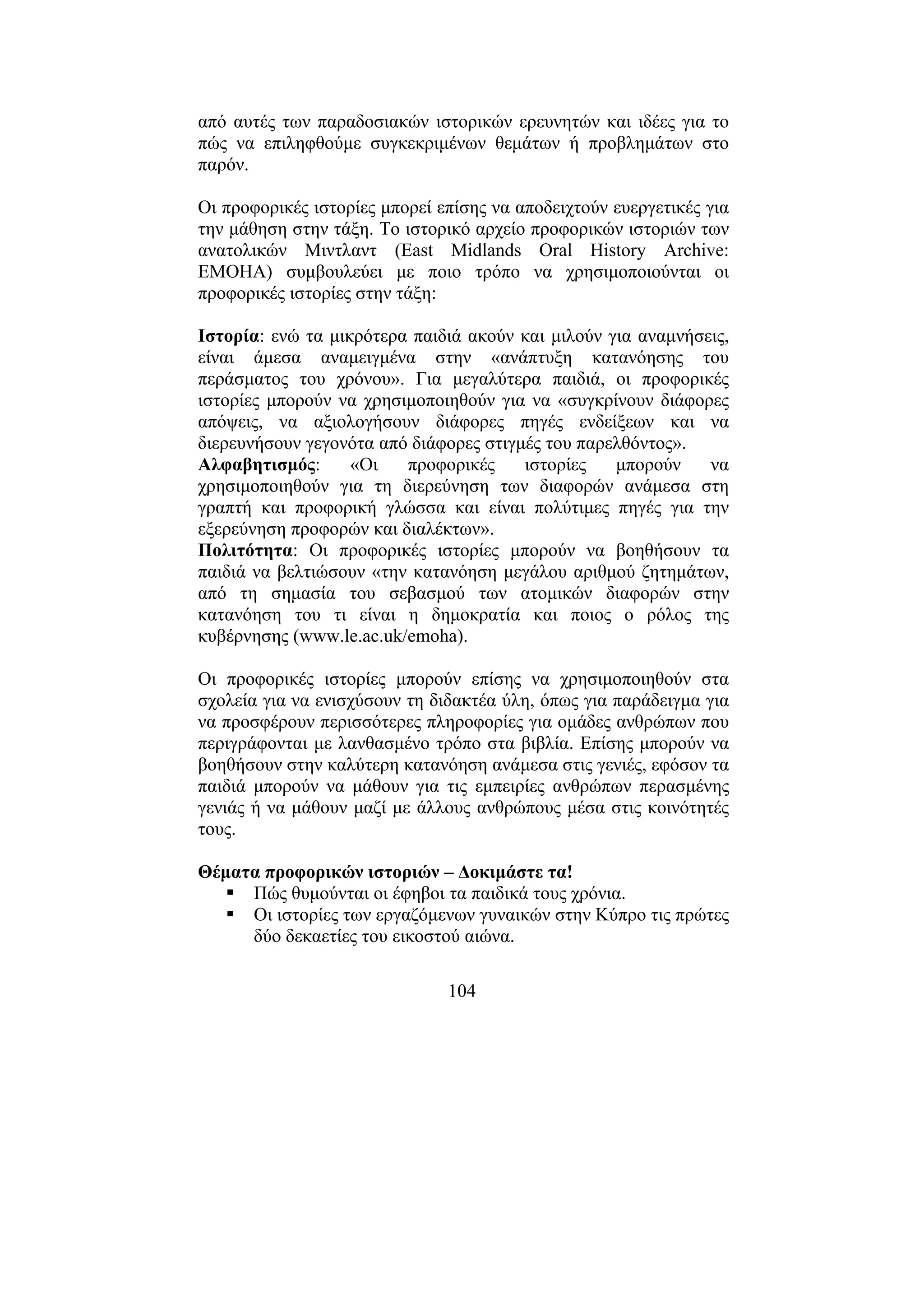 104
από αυτές των παραδοσιακών ιστορικών ερευνητών και ιδέες για το
πώς να επιληφθούµε συγκεκριµένων θεµάτων ή προβληµάτων στο
παρόν.
Οι προφορικές ιστορίες µπορεί επίσης να αποδειχτούν ευεργετικές για
την µάθηση στην τάξη. Το ιστορικό αρχείο προφορικών ιστοριών των
ανατολικών Μιντλαντ (East Midlands Oral History Archive:
EMOHA) συµβουλεύει µε ποιο τρόπο να χρησιµοποιούνται οι
προφορικές ιστορίες στην τάξη:
Ιστορία: ενώ τα µικρότερα παιδιά ακούν και µιλούν για αναµνήσεις,
είναι άµεσα αναµειγµένα στην «ανάπτυξη κατανόησης του
περάσµατος του χρόνου». Για µεγαλύτερα παιδιά, οι προφορικές
ιστορίες µπορούν να χρησιµοποιηθούν για να «συγκρίνουν διάφορες
απόψεις, να αξιολογήσουν διάφορες πηγές ενδείξεων και να
διερευνήσουν γεγονότα από διάφορες στιγµές του παρελθόντος».
Αλφαβητισµός: «Οι προφορικές ιστορίες µπορούν να
χρησιµοποιηθούν για τη διερεύνηση των διαφορών ανάµεσα στη
γραπτή και προφορική γλώσσα και είναι πολύτιµες πηγές για την
εξερεύνηση προφορών και διαλέκτων».
Πολιτότητα: Οι προφορικές ιστορίες µπορούν να βοηθήσουν τα
παιδιά να βελτιώσουν «την κατανόηση µεγάλου αριθµού ζητηµάτων,
από τη σηµασία του σεβασµού των ατοµικών διαφορών στην
κατανόηση του τι είναι η δηµοκρατία και ποιος ο ρόλος της
κυβέρνησης (www.le.ac.uk/emoha).
Οι προφορικές ιστορίες µπορούν επίσης να χρησιµοποιηθούν στα
σχολεία για να ενισχύσουν τη διδακτέα ύλη, όπως για παράδειγµα για
να προσφέρουν περισσότερες πληροφορίες για οµάδες ανθρώπων που
περιγράφονται µε λανθασµένο τρόπο στα βιβλία. Επίσης µπορούν να
βοηθήσουν στην καλύτερη κατανόηση ανάµεσα στις γενιές, εφόσον τα
παιδιά µπορούν να µάθουν για τις εµπειρίες ανθρώπων περασµένης
γενιάς ή να µάθουν µαζί µε άλλους ανθρώπους µέσα στις κοινότητές
τους.
Θέµατα προφορικών ιστοριών – ∆οκιµάστε τα!
Πώς θυµούνται οι έφηβοι τα παιδικά τους χρόνια.
Οι ιστορίες των εργαζόµενων γυναικών στην Κύπρο τις πρώτες
δύο δεκαετίες του εικοστού αιώνα.
 