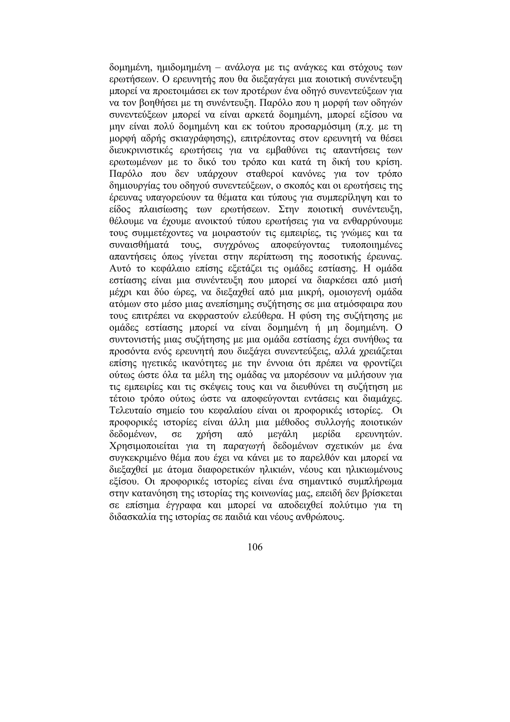 106
δοµηµένη, ηµιδοµηµένη – ανάλογα µε τις ανάγκες και στόχους των
ερωτήσεων. Ο ερευνητής που θα διεξαγάγει µια ποιοτική συνέντευξη
µπορεί να προετοιµάσει εκ των προτέρων ένα οδηγό συνεντεύξεων για
να τον βοηθήσει µε τη συνέντευξη. Παρόλο που η µορφή των οδηγών
συνεντεύξεων µπορεί να είναι αρκετά δοµηµένη, µπορεί εξίσου να
µην είναι πολύ δοµηµένη και εκ τούτου προσαρµόσιµη (π.χ. µε τη
µορφή αδρής σκιαγράφησης), επιτρέποντας στον ερευνητή να θέσει
διευκρινιστικές ερωτήσεις για να εµβαθύνει τις απαντήσεις των
ερωτωµένων µε το δικό του τρόπο και κατά τη δική του κρίση.
Παρόλο που δεν υπάρχουν σταθεροί κανόνες για τον τρόπο
δηµιουργίας του οδηγού συνεντεύξεων, ο σκοπός και οι ερωτήσεις της
έρευνας υπαγορεύουν τα θέµατα και τύπους για συµπερίληψη και το
είδος πλαισίωσης των ερωτήσεων. Στην ποιοτική συνέντευξη,
θέλουµε να έχουµε ανοικτού τύπου ερωτήσεις για να ενθαρρύνουµε
τους συµµετέχοντες να µοιραστούν τις εµπειρίες, τις γνώµες και τα
συναισθήµατά τους, συγχρόνως αποφεύγοντας τυποποιηµένες
απαντήσεις όπως γίνεται στην περίπτωση της ποσοτικής έρευνας.
Αυτό το κεφάλαιο επίσης εξετάζει τις οµάδες εστίασης. Η οµάδα
εστίασης είναι µια συνέντευξη που µπορεί να διαρκέσει από µισή
µέχρι και δύο ώρες, να διεξαχθεί από µια µικρή, οµοιογενή οµάδα
ατόµων στο µέσο µιας ανεπίσηµης συζήτησης σε µια ατµόσφαιρα που
τους επιτρέπει να εκφραστούν ελεύθερα. Η φύση της συζήτησης µε
οµάδες εστίασης µπορεί να είναι δοµηµένη ή µη δοµηµένη. Ο
συντονιστής µιας συζήτησης µε µια οµάδα εστίασης έχει συνήθως τα
προσόντα ενός ερευνητή που διεξάγει συνεντεύξεις, αλλά χρειάζεται
επίσης ηγετικές ικανότητες µε την έννοια ότι πρέπει να φροντίζει
ούτως ώστε όλα τα µέλη της οµάδας να µπορέσουν να µιλήσουν για
τις εµπειρίες και τις σκέψεις τους και να διευθύνει τη συζήτηση µε
τέτοιο τρόπο ούτως ώστε να αποφεύγονται εντάσεις και διαµάχες.
Τελευταίο σηµείο του κεφαλαίου είναι οι προφορικές ιστορίες. Οι
προφορικές ιστορίες είναι άλλη µια µέθοδος συλλογής ποιοτικών
δεδοµένων, σε χρήση από µεγάλη µερίδα ερευνητών.
Χρησιµοποιείται για τη παραγωγή δεδοµένων σχετικών µε ένα
συγκεκριµένο θέµα που έχει να κάνει µε το παρελθόν και µπορεί να
διεξαχθεί µε άτοµα διαφορετικών ηλικιών, νέους και ηλικιωµένους
εξίσου. Οι προφορικές ιστορίες είναι ένα σηµαντικό συµπλήρωµα
στην κατανόηση της ιστορίας της κοινωνίας µας, επειδή δεν βρίσκεται
σε επίσηµα έγγραφα και µπορεί να αποδειχθεί πολύτιµο για τη
διδασκαλία της ιστορίας σε παιδιά και νέους ανθρώπους.
 