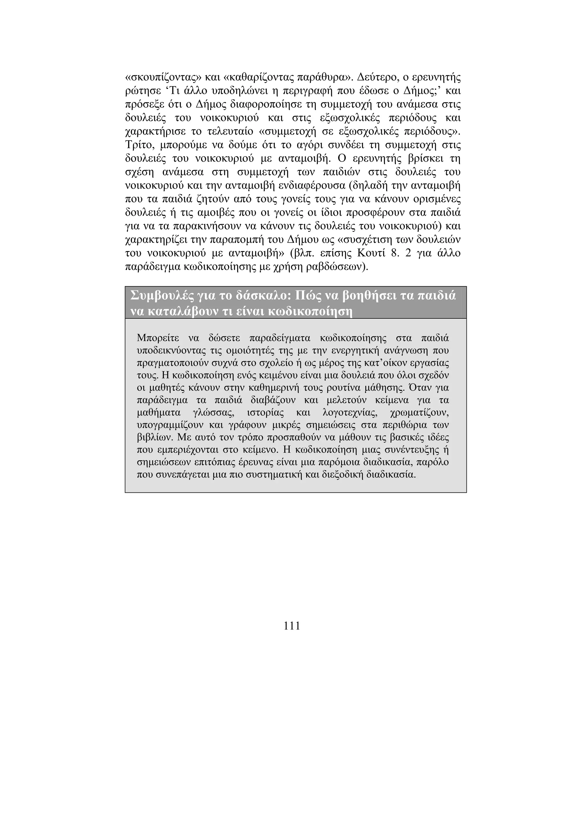 111
«σκουπίζοντας» και «καθαρίζοντας παράθυρα». ∆εύτερο, ο ερευνητής
ρώτησε ‘Τι άλλο υποδηλώνει η περιγραφή που έδωσε ο ∆ήµος;’ και
πρόσεξε ότι ο ∆ήµος διαφοροποίησε τη συµµετοχή του ανάµεσα στις
δουλειές του νοικοκυριού και στις εξωσχολικές περιόδους και
χαρακτήρισε το τελευταίο «συµµετοχή σε εξωσχολικές περιόδους».
Τρίτο, µπορούµε να δούµε ότι το αγόρι συνδέει τη συµµετοχή στις
δουλειές του νοικοκυριού µε ανταµοιβή. Ο ερευνητής βρίσκει τη
σχέση ανάµεσα στη συµµετοχή των παιδιών στις δουλειές του
νοικοκυριού και την ανταµοιβή ενδιαφέρουσα (δηλαδή την ανταµοιβή
που τα παιδιά ζητούν από τους γονείς τους για να κάνουν ορισµένες
δουλειές ή τις αµοιβές που οι γονείς οι ίδιοι προσφέρουν στα παιδιά
για να τα παρακινήσουν να κάνουν τις δουλειές του νοικοκυριού) και
χαρακτηρίζει την παραποµπή του ∆ήµου ως «συσχέτιση των δουλειών
του νοικοκυριού µε ανταµοιβή» (βλπ. επίσης Κουτί 8. 2 για άλλο
παράδειγµα κωδικοποίησης µε χρήση ραβδώσεων).
Συµβουλές για το δάσκαλο: Πώς να βοηθήσει τα παιδιά
να καταλάβουν τι είναι κωδικοποίηση
Μπορείτε να δώσετε παραδείγµατα κωδικοποίησης στα παιδιά
υποδεικνύοντας τις οµοιότητές της µε την ενεργητική ανάγνωση που
πραγµατοποιούν συχνά στο σχολείο ή ως µέρος της κατ’οίκον εργασίας
τους. Η κωδικοποίηση ενός κειµένου είναι µια δουλειά που όλοι σχεδόν
οι µαθητές κάνουν στην καθηµερινή τους ρουτίνα µάθησης. Όταν για
παράδειγµα τα παιδιά διαβάζουν και µελετούν κείµενα για τα
µαθήµατα γλώσσας, ιστορίας και λογοτεχνίας, χρωµατίζουν,
υπογραµµίζουν και γράφουν µικρές σηµειώσεις στα περιθώρια των
βιβλίων. Με αυτό τον τρόπο προσπαθούν να µάθουν τις βασικές ιδέες
που εµπεριέχονται στο κείµενο. Η κωδικοποίηση µιας συνέντευξης ή
σηµειώσεων επιτόπιας έρευνας είναι µια παρόµοια διαδικασία, παρόλο
που συνεπάγεται µια πιο συστηµατική και διεξοδική διαδικασία.
 
