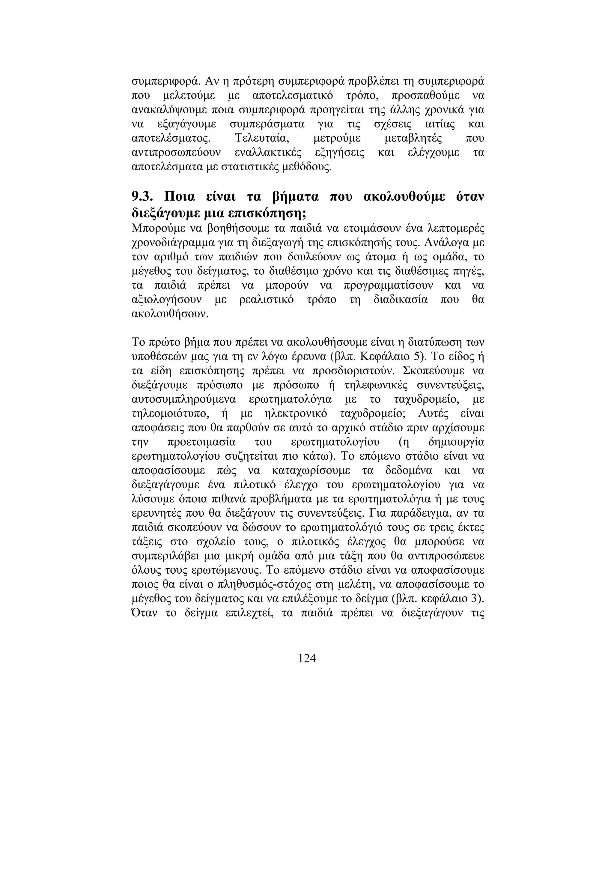 124
συµπεριφορά. Αν η πρότερη συµπεριφορά προβλέπει τη συµπεριφορά
που µελετούµε µε αποτελεσµατικό τρόπο, προσπαθούµε να
ανακαλύψουµε ποια συµπεριφορά προηγείται της άλλης χρονικά για
να εξαγάγουµε συµπεράσµατα για τις σχέσεις αιτίας και
αποτελέσµατος. Τελευταία, µετρούµε µεταβλητές που
αντιπροσωπεύουν εναλλακτικές εξηγήσεις και ελέγχουµε τα
αποτελέσµατα µε στατιστικές µεθόδους.
9.3. Ποια είναι τα βήµατα που ακολουθούµε όταν
διεξάγουµε µια επισκόπηση;
Μπορούµε να βοηθήσουµε τα παιδιά να ετοιµάσουν ένα λεπτοµερές
χρονοδιάγραµµα για τη διεξαγωγή της επισκόπησής τους. Ανάλογα µε
τον αριθµό των παιδιών που δουλεύουν ως άτοµα ή ως οµάδα, το
µέγεθος του δείγµατος, το διαθέσιµο χρόνο και τις διαθέσιµες πηγές,
τα παιδιά πρέπει να µπορούν να προγραµµατίσουν και να
αξιολογήσουν µε ρεαλιστικό τρόπο τη διαδικασία που θα
ακολουθήσουν.
Το πρώτο βήµα που πρέπει να ακολουθήσουµε είναι η διατύπωση των
υποθέσεών µας για τη εν λόγω έρευνα (βλπ. Κεφάλαιο 5). Το είδος ή
τα είδη επισκόπησης πρέπει να προσδιοριστούν. Σκοπεύουµε να
διεξάγουµε πρόσωπο µε πρόσωπο ή τηλεφωνικές συνεντεύξεις,
αυτοσυµπληρούµενα ερωτηµατολόγια µε το ταχυδροµείο, µε
τηλεοµοιότυπο, ή µε ηλεκτρονικό ταχυδροµείο; Αυτές είναι
αποφάσεις που θα παρθούν σε αυτό το αρχικό στάδιο πριν αρχίσουµε
την προετοιµασία του ερωτηµατολογίου (η δηµιουργία
ερωτηµατολογίου συζητείται πιο κάτω). Το επόµενο στάδιο είναι να
αποφασίσουµε πώς να καταχωρίσουµε τα δεδοµένα και να
διεξαγάγουµε ένα πιλοτικό έλεγχο του ερωτηµατολογίου για να
λύσουµε όποια πιθανά προβλήµατα µε τα ερωτηµατολόγια ή µε τους
ερευνητές που θα διεξάγουν τις συνεντεύξεις. Για παράδειγµα, αν τα
παιδιά σκοπεύουν να δώσουν το ερωτηµατολόγιό τους σε τρεις έκτες
τάξεις στο σχολείο τους, ο πιλοτικός έλεγχος θα µπορούσε να
συµπεριλάβει µια µικρή οµάδα από µια τάξη που θα αντιπροσώπευε
όλους τους ερωτώµενους. Το επόµενο στάδιο είναι να αποφασίσουµε
ποιος θα είναι ο πληθυσµός-στόχος στη µελέτη, να αποφασίσουµε το
µέγεθος του δείγµατος και να επιλέξουµε το δείγµα (βλπ. κεφάλαιο 3).
Όταν το δείγµα επιλεχτεί, τα παιδιά πρέπει να διεξαγάγουν τις
 