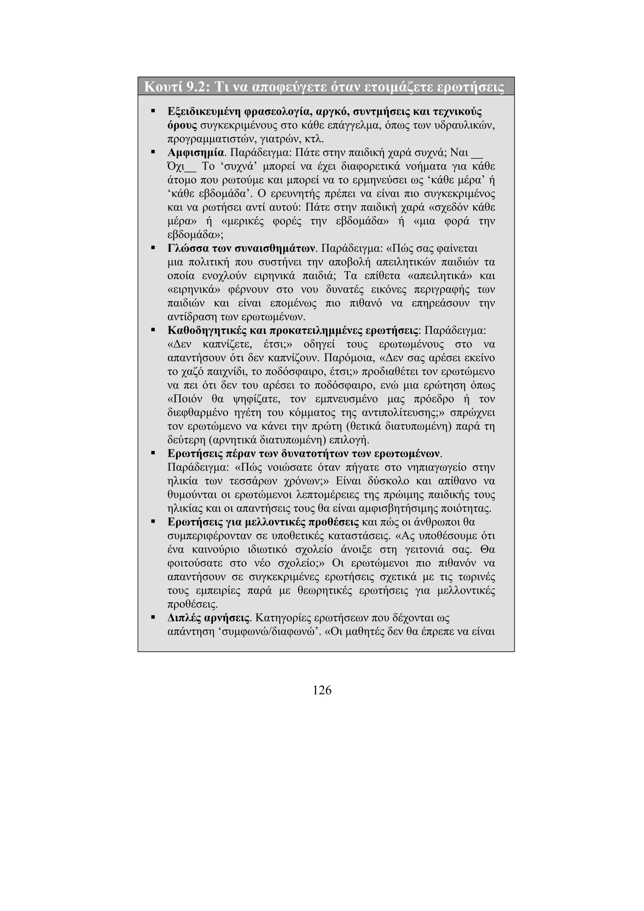 126
Κουτί 9.2: Τι να αποφεύγετε όταν ετοιµάζετε ερωτήσεις
Εξειδικευµένη φρασεολογία, αργκό, συντµήσεις και τεχνικούς
όρους συγκεκριµένους στο κάθε επάγγελµα, όπως των υδραυλικών,
προγραµµατιστών, γιατρών, κτλ.
Αµφισηµία. Παράδειγµα: Πάτε στην παιδική χαρά συχνά; Ναι __
Όχι__ Το ‘συχνά’ µπορεί να έχει διαφορετικά νοήµατα για κάθε
άτοµο που ρωτούµε και µπορεί να το ερµηνεύσει ως ‘κάθε µέρα’ ή
‘κάθε εβδοµάδα’. Ο ερευνητής πρέπει να είναι πιο συγκεκριµένος
και να ρωτήσει αντί αυτού: Πάτε στην παιδική χαρά «σχεδόν κάθε
µέρα» ή «µερικές φορές την εβδοµάδα» ή «µια φορά την
εβδοµάδα»;
Γλώσσα των συναισθηµάτων. Παράδειγµα: «Πώς σας φαίνεται
µια πολιτική που συστήνει την αποβολή απειλητικών παιδιών τα
οποία ενοχλούν ειρηνικά παιδιά; Τα επίθετα «απειλητικά» και
«ειρηνικά» φέρνουν στο νου δυνατές εικόνες περιγραφής των
παιδιών και είναι εποµένως πιο πιθανό να επηρεάσουν την
αντίδραση των ερωτωµένων.
Καθοδηγητικές και προκατειληµµένες ερωτήσεις: Παράδειγµα:
«∆εν καπνίζετε, έτσι;» οδηγεί τους ερωτωµένους στο να
απαντήσουν ότι δεν καπνίζουν. Παρόµοια, «∆εν σας αρέσει εκείνο
το χαζό παιχνίδι, το ποδόσφαιρο, έτσι;» προδιαθέτει τον ερωτώµενο
να πει ότι δεν του αρέσει το ποδόσφαιρο, ενώ µια ερώτηση όπως
«Ποιόν θα ψηφίζατε, τον εµπνευσµένο µας πρόεδρο ή τον
διεφθαρµένο ηγέτη του κόµµατος της αντιπολίτευσης;» σπρώχνει
τον ερωτώµενο να κάνει την πρώτη (θετικά διατυπωµένη) παρά τη
δεύτερη (αρνητικά διατυπωµένη) επιλογή.
Ερωτήσεις πέραν των δυνατοτήτων των ερωτωµένων.
Παράδειγµα: «Πώς νοιώσατε όταν πήγατε στο νηπιαγωγείο στην
ηλικία των τεσσάρων χρόνων;» Είναι δύσκολο και απίθανο να
θυµούνται οι ερωτώµενοι λεπτοµέρειες της πρώιµης παιδικής τους
ηλικίας και οι απαντήσεις τους θα είναι αµφισβητήσιµης ποιότητας.
Ερωτήσεις για µελλοντικές προθέσεις και πώς οι άνθρωποι θα
συµπεριφέρονταν σε υποθετικές καταστάσεις. «Ας υποθέσουµε ότι
ένα καινούριο ιδιωτικό σχολείο άνοιξε στη γειτονιά σας. Θα
φοιτούσατε στο νέο σχολείο;» Οι ερωτώµενοι πιο πιθανόν να
απαντήσουν σε συγκεκριµένες ερωτήσεις σχετικά µε τις τωρινές
τους εµπειρίες παρά µε θεωρητικές ερωτήσεις για µελλοντικές
προθέσεις.
∆ιπλές αρνήσεις. Κατηγορίες ερωτήσεων που δέχονται ως
απάντηση ‘συµφωνώ/διαφωνώ’. «Οι µαθητές δεν θα έπρεπε να είναι
 