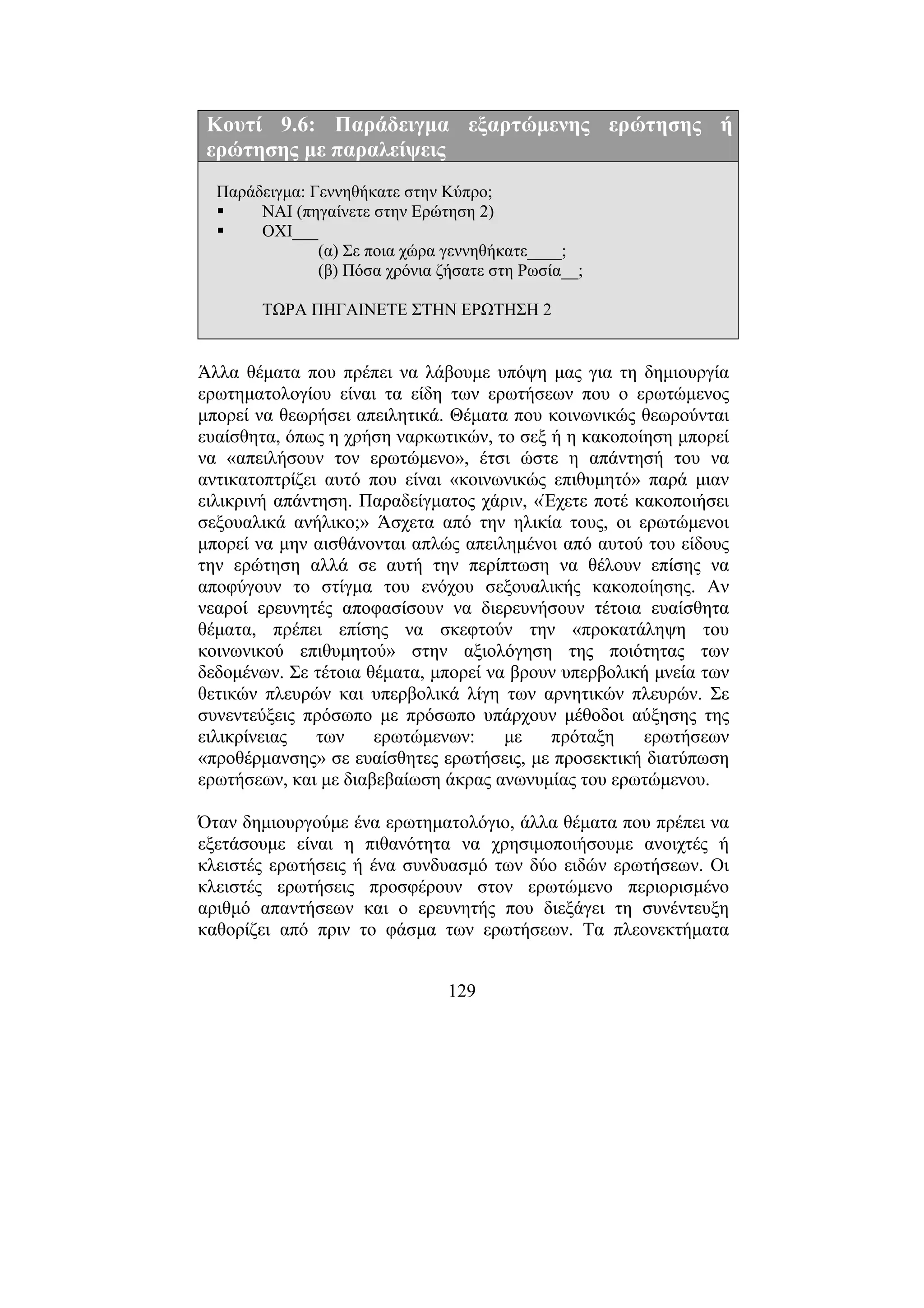 129
Κουτί 9.6: Παράδειγµα εξαρτώµενης ερώτησης ή
ερώτησης µε παραλείψεις
Παράδειγµα: Γεννηθήκατε στην Κύπρο;
ΝΑΙ (πηγαίνετε στην Ερώτηση 2)
ΟΧΙ___
(α) Σε ποια χώρα γεννηθήκατε____;
(β) Πόσα χρόνια ζήσατε στη Ρωσία__;
ΤΩΡΑ ΠΗΓΑΙΝΕΤΕ ΣΤΗΝ ΕΡΩΤΗΣΗ 2
Άλλα θέµατα που πρέπει να λάβουµε υπόψη µας για τη δηµιουργία
ερωτηµατολογίου είναι τα είδη των ερωτήσεων που ο ερωτώµενος
µπορεί να θεωρήσει απειλητικά. Θέµατα που κοινωνικώς θεωρούνται
ευαίσθητα, όπως η χρήση ναρκωτικών, το σεξ ή η κακοποίηση µπορεί
να «απειλήσουν τον ερωτώµενο», έτσι ώστε η απάντησή του να
αντικατοπτρίζει αυτό που είναι «κοινωνικώς επιθυµητό» παρά µιαν
ειλικρινή απάντηση. Παραδείγµατος χάριν, «Έχετε ποτέ κακοποιήσει
σεξουαλικά ανήλικο;» Άσχετα από την ηλικία τους, οι ερωτώµενοι
µπορεί να µην αισθάνονται απλώς απειληµένοι από αυτού του είδους
την ερώτηση αλλά σε αυτή την περίπτωση να θέλουν επίσης να
αποφύγουν το στίγµα του ενόχου σεξουαλικής κακοποίησης. Αν
νεαροί ερευνητές αποφασίσουν να διερευνήσουν τέτοια ευαίσθητα
θέµατα, πρέπει επίσης να σκεφτούν την «προκατάληψη του
κοινωνικού επιθυµητού» στην αξιολόγηση της ποιότητας των
δεδοµένων. Σε τέτοια θέµατα, µπορεί να βρουν υπερβολική µνεία των
θετικών πλευρών και υπερβολικά λίγη των αρνητικών πλευρών. Σε
συνεντεύξεις πρόσωπο µε πρόσωπο υπάρχουν µέθοδοι αύξησης της
ειλικρίνειας των ερωτώµενων: µε πρόταξη ερωτήσεων
«προθέρµανσης» σε ευαίσθητες ερωτήσεις, µε προσεκτική διατύπωση
ερωτήσεων, και µε διαβεβαίωση άκρας ανωνυµίας του ερωτώµενου.
Όταν δηµιουργούµε ένα ερωτηµατολόγιο, άλλα θέµατα που πρέπει να
εξετάσουµε είναι η πιθανότητα να χρησιµοποιήσουµε ανοιχτές ή
κλειστές ερωτήσεις ή ένα συνδυασµό των δύο ειδών ερωτήσεων. Οι
κλειστές ερωτήσεις προσφέρουν στον ερωτώµενο περιορισµένο
αριθµό απαντήσεων και ο ερευνητής που διεξάγει τη συνέντευξη
καθορίζει από πριν το φάσµα των ερωτήσεων. Τα πλεονεκτήµατα
 
