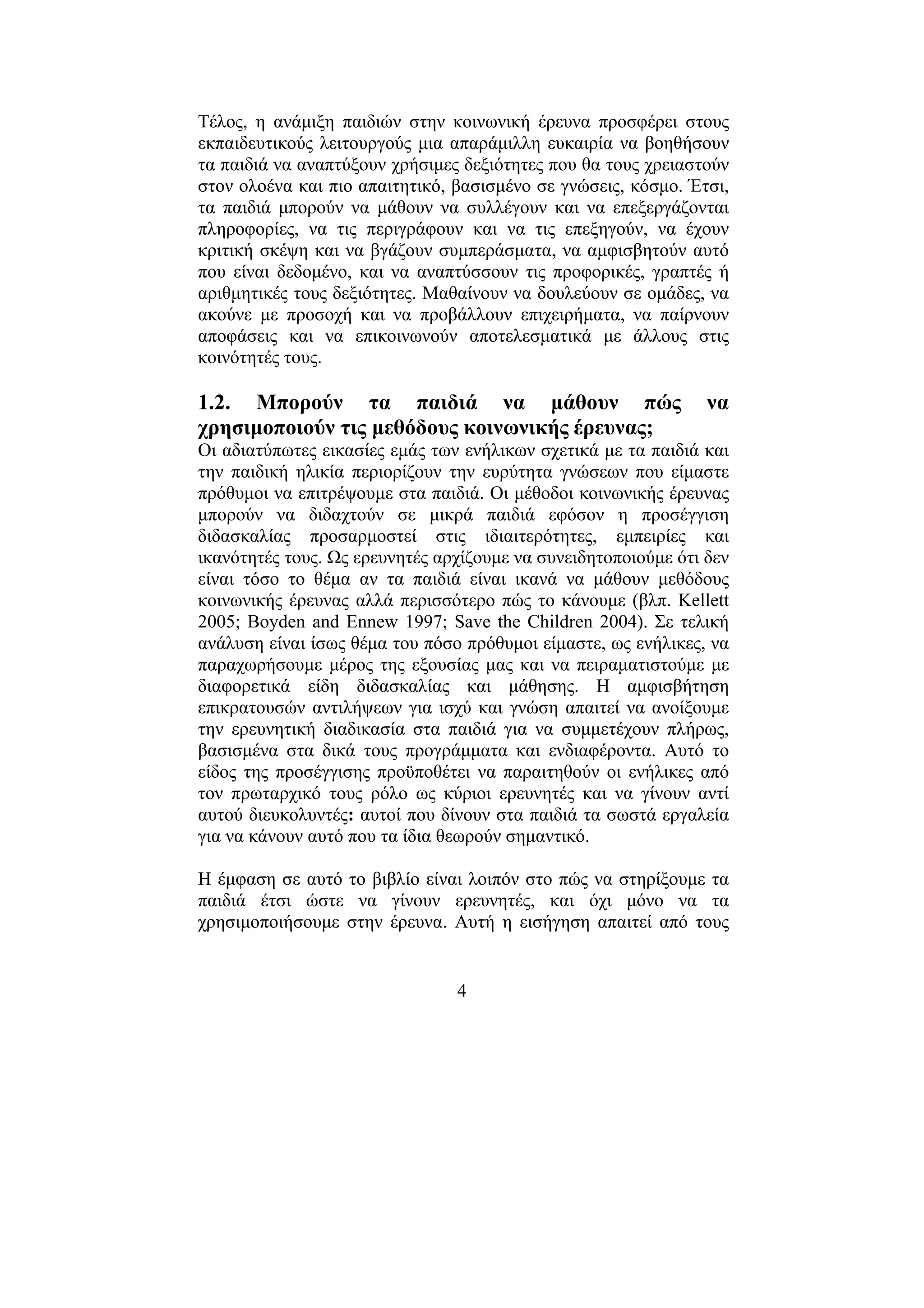 4
Τέλος, η ανάµιξη παιδιών στην κοινωνική έρευνα προσφέρει στους
εκπαιδευτικούς λειτουργούς µια απαράµιλλη ευκαιρία να βοηθήσουν
τα παιδιά να αναπτύξουν χρήσιµες δεξιότητες που θα τους χρειαστούν
στον ολοένα και πιο απαιτητικό, βασισµένο σε γνώσεις, κόσµο. Έτσι,
τα παιδιά µπορούν να µάθουν να συλλέγουν και να επεξεργάζονται
πληροφορίες, να τις περιγράφουν και να τις επεξηγούν, να έχουν
κριτική σκέψη και να βγάζουν συµπεράσµατα, να αµφισβητούν αυτό
που είναι δεδοµένο, και να αναπτύσσουν τις προφορικές, γραπτές ή
αριθµητικές τους δεξιότητες. Μαθαίνουν να δουλεύουν σε οµάδες, να
ακούνε µε προσοχή και να προβάλλουν επιχειρήµατα, να παίρνουν
αποφάσεις και να επικοινωνούν αποτελεσµατικά µε άλλους στις
κοινότητές τους.
1.2. Μπορούν τα παιδιά να µάθουν πώς να
χρησιµοποιούν τις µεθόδους κοινωνικής έρευνας;
Οι αδιατύπωτες εικασίες εµάς των ενήλικων σχετικά µε τα παιδιά και
την παιδική ηλικία περιορίζουν την ευρύτητα γνώσεων που είµαστε
πρόθυµοι να επιτρέψουµε στα παιδιά. Οι µέθοδοι κοινωνικής έρευνας
µπορούν να διδαχτούν σε µικρά παιδιά εφόσον η προσέγγιση
διδασκαλίας προσαρµοστεί στις ιδιαιτερότητες, εµπειρίες και
ικανότητές τους. Ως ερευνητές αρχίζουµε να συνειδητοποιούµε ότι δεν
είναι τόσο το θέµα αν τα παιδιά είναι ικανά να µάθουν µεθόδους
κοινωνικής έρευνας αλλά περισσότερο πώς το κάνουµε (βλπ. Kellett
2005; Boyden and Ennew 1997; Save the Children 2004). Σε τελική
ανάλυση είναι ίσως θέµα του πόσο πρόθυµοι είµαστε, ως ενήλικες, να
παραχωρήσουµε µέρος της εξουσίας µας και να πειραµατιστούµε µε
διαφορετικά είδη διδασκαλίας και µάθησης. Η αµφισβήτηση
επικρατουσών αντιλήψεων για ισχύ και γνώση απαιτεί να ανοίξουµε
την ερευνητική διαδικασία στα παιδιά για να συµµετέχουν πλήρως,
βασισµένα στα δικά τους προγράµµατα και ενδιαφέροντα. Αυτό το
είδος της προσέγγισης προϋποθέτει να παραιτηθούν οι ενήλικες από
τον πρωταρχικό τους ρόλο ως κύριοι ερευνητές και να γίνουν αντί
αυτού διευκολυντές: αυτοί που δίνουν στα παιδιά τα σωστά εργαλεία
για να κάνουν αυτό που τα ίδια θεωρούν σηµαντικό.
Η έµφαση σε αυτό το βιβλίο είναι λοιπόν στο πώς να στηρίξουµε τα
παιδιά έτσι ώστε να γίνουν ερευνητές, και όχι µόνο να τα
χρησιµοποιήσουµε στην έρευνα. Αυτή η εισήγηση απαιτεί από τους
 