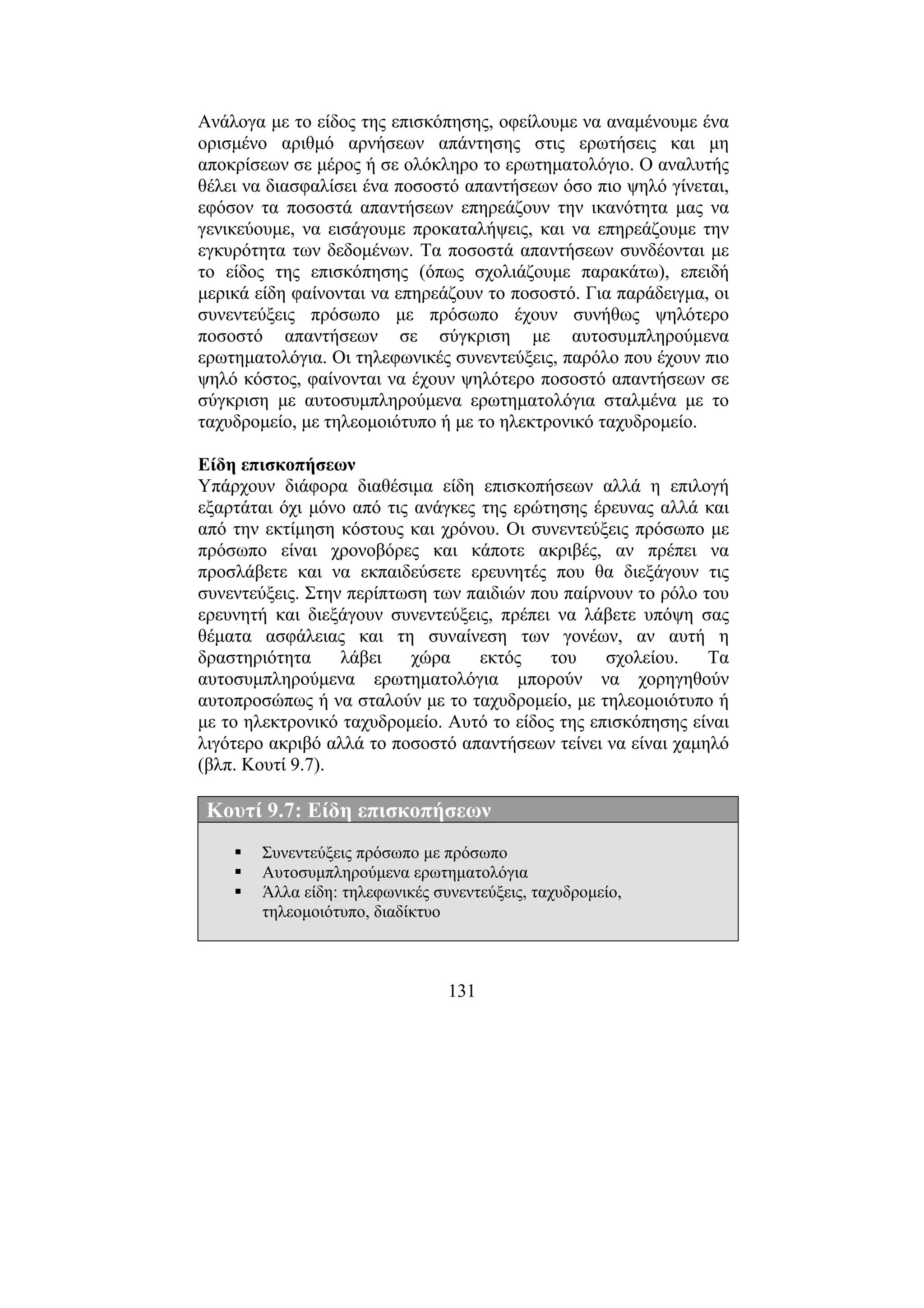 131
Ανάλογα µε το είδος της επισκόπησης, οφείλουµε να αναµένουµε ένα
ορισµένο αριθµό αρνήσεων απάντησης στις ερωτήσεις και µη
αποκρίσεων σε µέρος ή σε ολόκληρο το ερωτηµατολόγιο. Ο αναλυτής
θέλει να διασφαλίσει ένα ποσοστό απαντήσεων όσο πιο ψηλό γίνεται,
εφόσον τα ποσοστά απαντήσεων επηρεάζουν την ικανότητα µας να
γενικεύουµε, να εισάγουµε προκαταλήψεις, και να επηρεάζουµε την
εγκυρότητα των δεδοµένων. Τα ποσοστά απαντήσεων συνδέονται µε
το είδος της επισκόπησης (όπως σχολιάζουµε παρακάτω), επειδή
µερικά είδη φαίνονται να επηρεάζουν το ποσοστό. Για παράδειγµα, οι
συνεντεύξεις πρόσωπο µε πρόσωπο έχουν συνήθως ψηλότερο
ποσοστό απαντήσεων σε σύγκριση µε αυτοσυµπληρούµενα
ερωτηµατολόγια. Οι τηλεφωνικές συνεντεύξεις, παρόλο που έχουν πιο
ψηλό κόστος, φαίνονται να έχουν ψηλότερο ποσοστό απαντήσεων σε
σύγκριση µε αυτοσυµπληρούµενα ερωτηµατολόγια σταλµένα µε το
ταχυδροµείο, µε τηλεοµοιότυπο ή µε το ηλεκτρονικό ταχυδροµείο.
Είδη επισκοπήσεων
Υπάρχουν διάφορα διαθέσιµα είδη επισκοπήσεων αλλά η επιλογή
εξαρτάται όχι µόνο από τις ανάγκες της ερώτησης έρευνας αλλά και
από την εκτίµηση κόστους και χρόνου. Οι συνεντεύξεις πρόσωπο µε
πρόσωπο είναι χρονοβόρες και κάποτε ακριβές, αν πρέπει να
προσλάβετε και να εκπαιδεύσετε ερευνητές που θα διεξάγουν τις
συνεντεύξεις. Στην περίπτωση των παιδιών που παίρνουν το ρόλο του
ερευνητή και διεξάγουν συνεντεύξεις, πρέπει να λάβετε υπόψη σας
θέµατα ασφάλειας και τη συναίνεση των γονέων, αν αυτή η
δραστηριότητα λάβει χώρα εκτός του σχολείου. Τα
αυτοσυµπληρούµενα ερωτηµατολόγια µπορούν να χορηγηθούν
αυτοπροσώπως ή να σταλούν µε το ταχυδροµείο, µε τηλεοµοιότυπο ή
µε το ηλεκτρονικό ταχυδροµείο. Αυτό το είδος της επισκόπησης είναι
λιγότερο ακριβό αλλά το ποσοστό απαντήσεων τείνει να είναι χαµηλό
(βλπ. Κουτί 9.7).
Κουτί 9.7: Είδη επισκοπήσεων
Συνεντεύξεις πρόσωπο µε πρόσωπο
Αυτοσυµπληρούµενα ερωτηµατολόγια
Άλλα είδη: τηλεφωνικές συνεντεύξεις, ταχυδροµείο,
τηλεοµοιότυπο, διαδίκτυο
 