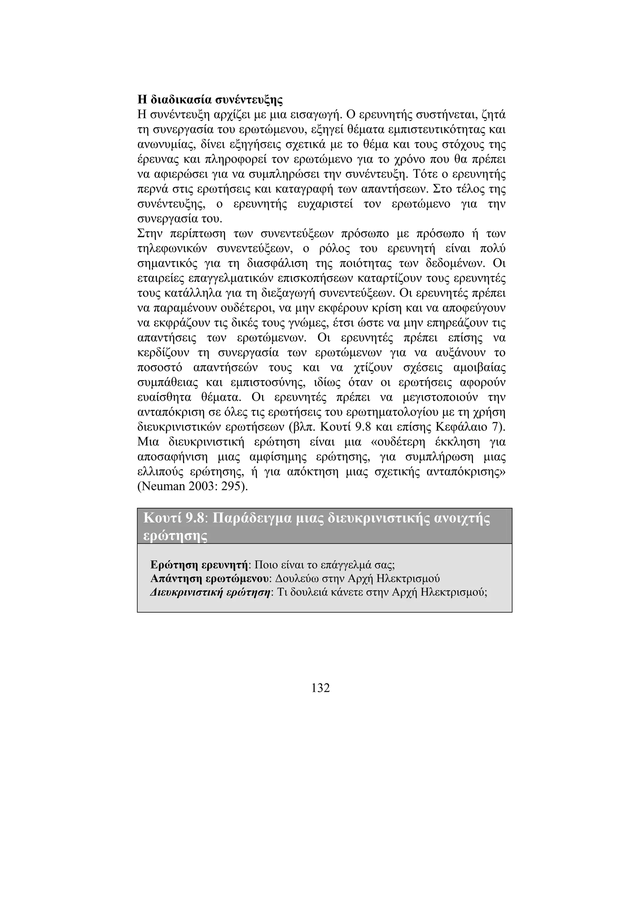 132
Η διαδικασία συνέντευξης
Η συνέντευξη αρχίζει µε µια εισαγωγή. Ο ερευνητής συστήνεται, ζητά
τη συνεργασία του ερωτώµενου, εξηγεί θέµατα εµπιστευτικότητας και
ανωνυµίας, δίνει εξηγήσεις σχετικά µε το θέµα και τους στόχους της
έρευνας και πληροφορεί τον ερωτώµενο για το χρόνο που θα πρέπει
να αφιερώσει για να συµπληρώσει την συνέντευξη. Τότε ο ερευνητής
περνά στις ερωτήσεις και καταγραφή των απαντήσεων. Στο τέλος της
συνέντευξης, ο ερευνητής ευχαριστεί τον ερωτώµενο για την
συνεργασία του.
Στην περίπτωση των συνεντεύξεων πρόσωπο µε πρόσωπο ή των
τηλεφωνικών συνεντεύξεων, ο ρόλος του ερευνητή είναι πολύ
σηµαντικός για τη διασφάλιση της ποιότητας των δεδοµένων. Οι
εταιρείες επαγγελµατικών επισκοπήσεων καταρτίζουν τους ερευνητές
τους κατάλληλα για τη διεξαγωγή συνεντεύξεων. Οι ερευνητές πρέπει
να παραµένουν ουδέτεροι, να µην εκφέρουν κρίση και να αποφεύγουν
να εκφράζουν τις δικές τους γνώµες, έτσι ώστε να µην επηρεάζουν τις
απαντήσεις των ερωτώµενων. Οι ερευνητές πρέπει επίσης να
κερδίζουν τη συνεργασία των ερωτώµενων για να αυξάνουν το
ποσοστό απαντήσεών τους και να χτίζουν σχέσεις αµοιβαίας
συµπάθειας και εµπιστοσύνης, ιδίως όταν οι ερωτήσεις αφορούν
ευαίσθητα θέµατα. Οι ερευνητές πρέπει να µεγιστοποιούν την
ανταπόκριση σε όλες τις ερωτήσεις του ερωτηµατολογίου µε τη χρήση
διευκρινιστικών ερωτήσεων (βλπ. Κουτί 9.8 και επίσης Κεφάλαιο 7).
Μια διευκρινιστική ερώτηση είναι µια «ουδέτερη έκκληση για
αποσαφήνιση µιας αµφίσηµης ερώτησης, για συµπλήρωση µιας
ελλιπούς ερώτησης, ή για απόκτηση µιας σχετικής ανταπόκρισης»
(Neuman 2003: 295).
Κουτί 9.8: Παράδειγµα µιας διευκρινιστικής ανοιχτής
ερώτησης
Ερώτηση ερευνητή: Ποιο είναι το επάγγελµά σας;
Απάντηση ερωτώµενου: ∆ουλεύω στην Αρχή Ηλεκτρισµού
∆ιευκρινιστική ερώτηση: Τι δουλειά κάνετε στην Αρχή Ηλεκτρισµού;
 